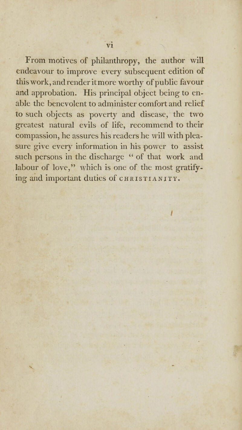 From motives of philanthropy, the author will endeavour to improve every subsequent edition of this work, and render it more worthy of public favour and approbation. His principal object being to en- able the benevolent to administer comfort and relief to such objects as poverty and disease, the two greatest natural evils of life, recommend to their compassion, he assures his readers he will with plea- sure give every information in his power to assist such persons in the discharge  of that work and labour of love, which is one of the most gratify- ing and important duties of Christianity.