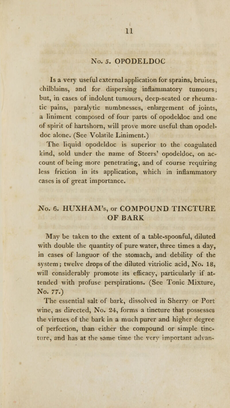 No. 5. OPODELDOC Is a very useful external application for sprains, bruises, chilblains, and for dispersing inflammatory tumours; but, in cases of indolent tumours, deep-seated or rheuma- tic pains, paralytic numbnesses, enlargement of joints, a liniment composed of four parts of opodeldoc and one of spirit of hartshorn, will prove more useful than opodel- doc alone. (See Volatile Liniment.) The liquid opodeldoc is superior to the coagulated kind, sold under the name of Steers' opodeldoc, on ac- count of being more penetrating, and of course requiring less friction in its application, which in inflammatory cases is of great importance. No. 6. HUXHAM's, or COMPOUND TINCTURE OF BARK May be taken to the extent of a table-spoonful, diluted with double the quantity of pure water, three times a day, in cases of languor of the stomach, and debility of the system; twelve drops of the diluted vitriolic acid, No. 18, will considerably promote its efficacy, particularly if at- tended with profuse perspirations. (See Tonic Mixture, No. 77.) The essential salt of bark, dissolved in Sherry or Port wine, as directed, No. 24, forms a tincture that possesses the virtues of the bark in a much purer and higher degree of perfection, than either the compound or simple tinc- ture, and has at the same time the very important advan-