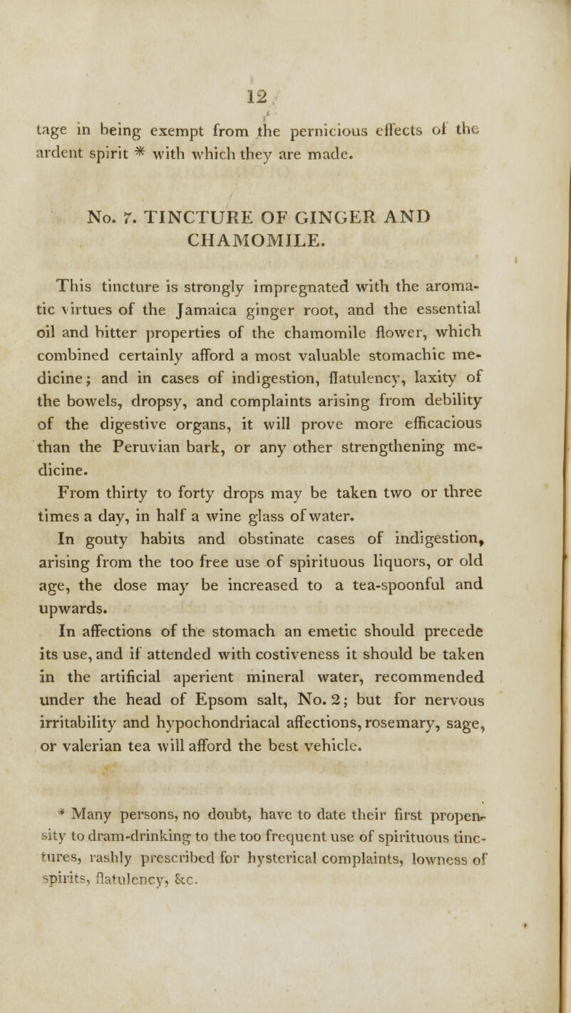 tage in being exempt from the pernicious effects oi the ardent spirit * with which they are made. No. 7. TINCTURE OF GINGER AND CHAMOMILE. This tincture is strongly impregnated with the aroma- tic virtues of the Jamaica ginger root, and the essential oil and hitter properties of the chamomile flower, which combined certainly afford a most valuable stomachic me- dicine; and in cases of indigestion, flatulency, laxity of the bowels, dropsy, and complaints arising from debility of the digestive organs, it will prove more efficacious than the Peruvian bark, or any other strengthening me- dicine. From thirty to forty drops may be taken two or three times a day, in half a wine glass of water. In gouty habits and obstinate cases of indigestion, arising from the too free use of spirituous liquors, or old age, the dose may be increased to a tea-spoonful and upwards. In affections of the stomach an emetic should precede its use, and if attended with costiveness it should be taken in the artificial aperient mineral water, recommended under the head of Epsom salt, No. 2; but for nervous irritability and hypochondriacal affections, rosemary, sage, or valerian tea will afford the best vehicle. * Many persons, no doubt, have to date their first propeiv sity to dram-drinking to the too frequent use of spirituous tinc- tures, rashly prescribed for hysterical complaints, lowness of spirits, flatulency, &c.