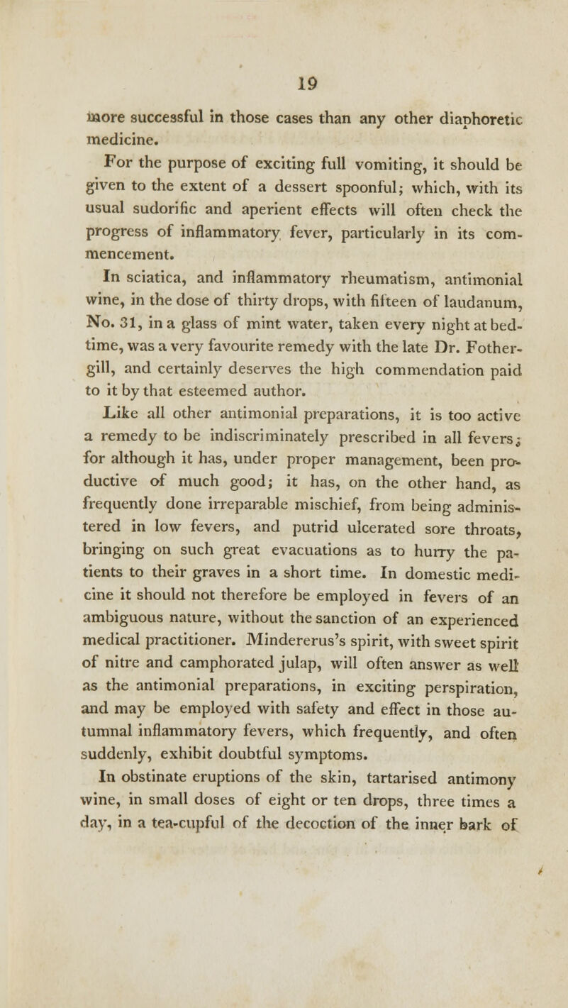 more successful in those cases than any other diaphoretic medicine. For the purpose of exciting full vomiting, it should be given to the extent of a dessert spoonful; which, with its usual sudorific and aperient effects will often check the progress of inflammatory fever, particularly in its com- mencement. In sciatica, and inflammatory rheumatism, antimoniai wine, in the dose of thirty drops, with fifteen of laudanum, No. 31, in a glass of mint water, taken every night at bed- time, was a very favourite remedy with the late Dr. Fother- gill, and certainly deserves the high commendation paid to it by that esteemed author. Like all other antimoniai preparations, it is too active a remedy to be indiscriminately prescribed in all fevers^ for although it has, under proper management, been pro- ductive of much good; it has, on the other hand, as frequently done irreparable mischief, from being adminis- tered in low fevers, and putrid ulcerated sore throats, bringing on such great evacuations as to hurry the pa- tients to their graves in a short time. In domestic medi- cine it should not therefore be employed in fevers of an ambiguous nature, without the sanction of an experienced medical practitioner. Mindererus's spirit, with sweet spirit of nitre and camphorated julap, will often answer as well' as the antimoniai preparations, in exciting perspiration, and may be employed with safety and effect in those au- tumnal inflammatory fevers, which frequently, and often suddenly, exhibit doubtful symptoms. In obstinate eruptions of the skin, tartarised antimony wine, in small doses of eight or ten drops, three times a day, in a tea-cupful of the decoction of the inner bark of