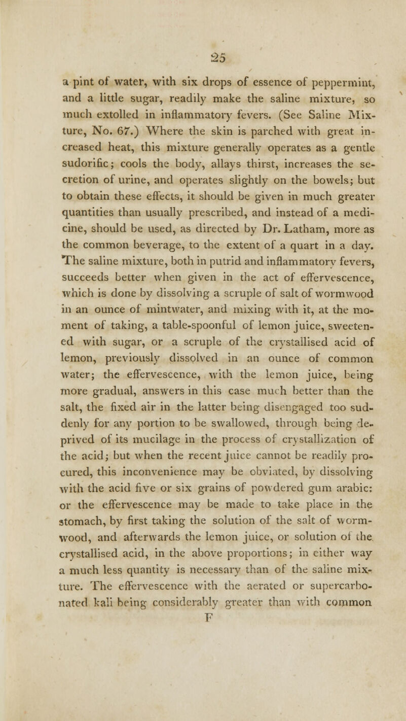 -25 a pint of water, with six drops of essence of peppermint, and a little sugar, readily make the saline mixture, so much extolled in inflammatory fevers. (See Saline Mix- ture, No. 67.) Where the skin is parched with great in- creased heat, this mixture generally operates as a gentle sudorific; cools the body, allays thirst, increases the se- cretion of urine, and operates slightly on the bowels; but to obtain these effects, it should be given in much greater quantities than usually prescribed, and instead of a medi- cine, should be used, as directed by Dr. Latham, more as the common beverage, to the extent of a quart in a day. The saline mixture, both in putrid and inflammatorv fevers, succeeds better when given in the act of effervescence, which is done by dissolving a scruple of salt of wormwood in an ounce of mintwater, and mixing with it, at the mo- ment of taking, a table-spoonful of lemon juice, sweeten- ed with sugar, or a scruple of the crystallised acid of lemon, previously dissolved in an ounce of common water; the effervescence, with the lemon juice, being more gradual, answers in this case much better than the salt, the fixed air in the latter being disengaged too sud- denly for any portion to be swallowed, through being de- prived of its mucilage in the process of crystallization of the acid; but when the recent juice cannot be readily pro- cured, this inconvenience may be obviated, by dissolving with the acid five or six grains of powdered gum arabic: or the effervescence may be made to take place in the stomach, by first taking the solution of the salt of worm- wood, and afterwards the lemon juice, or solution oi die crystallised acid, in the above proportions; in either way a much less quantity is necessary than of the saline mix- ture. The effervescence with the aerated or supercarbo- nafed kali being considerably greater than with common F