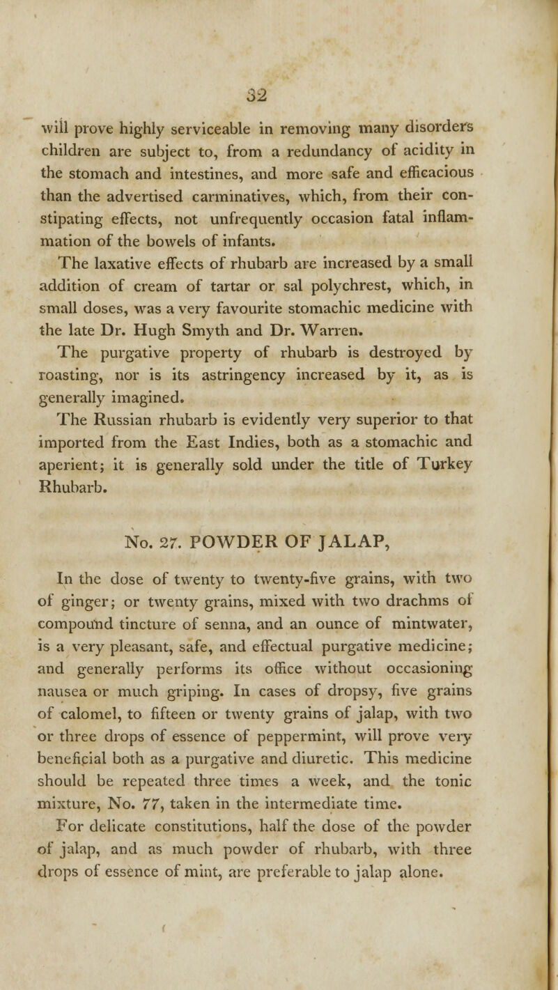 will prove highly serviceable in removing many disorders children are subject to, from a redundancy of acidity in the stomach and intestines, and more safe and efficacious than the advertised carminatives, which, from their con- stipating effects, not unfrequently occasion fatal inflam- mation of the bowels of infants. The laxative effects of rhubarb are increased by a small addition of cream of tartar or sal polychrest, which, in small doses, was a very favourite stomachic medicine with the late Dr. Hugh Smyth and Dr. Warren. The purgative property of rhubarb is destroyed by roasting, nor is its astringency increased by it, as is generally imagined. The Russian rhubarb is evidently very superior to that imported from the East Indies, both as a stomachic and aperient; it is generally sold under the title of Turkey Rhubarb. No. 27. POWDER OF JALAP, In the dose of twenty to twenty-five grains, with two of ginger; or twenty grains, mixed with two drachms ol compound tincture of senna, and an ounce of mintwater, is a very pleasant, safe, and effectual purgative medicine; and generally performs its office without occasioning nausea or much griping. In cases of dropsy, five grains of calomel, to fifteen or twenty grains of jalap, with two or three drops of essence of peppermint, will prove very beneficial both as a purgative and diuretic. This medicine should be repeated three times a week, and the tonic mixture, No. 77, taken in the intermediate time. For delicate constitutions, half the dose of the powder of jalap, and as much powder of rhubarb, with three drops of essence of mint, are preferable to jalap alone.