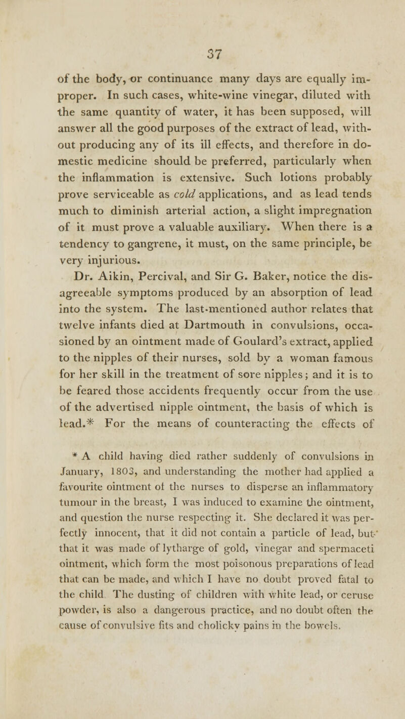 of the body, or continuance many days are equally im- proper. In such cases, white-wine vinegar, diluted with the same quantity of water, it has been supposed, will answer all the good purposes of the extract of lead, with- out producing any of its ill effects, and therefore in do- mestic medicine should be preferred, particularly when the inflammation is extensive. Such lotions probably prove serviceable as cold applications, and as lead tends much to diminish arterial action, a slight impregnation of it must prove a valuable auxiliary. When there is a tendency to gangrene, it must, on the same principle, be very injurious. Dr. Aikin, Percival, and Sir G. Baker, notice the dis- agreeable symptoms produced by an absorption of lead into the system. The last-mentioned author relates that twelve infants died at Dartmouth in convulsions, occa- sioned by an ointment made of Goulard's extract, applied to the nipples of their nurses, sold by a woman famous for her skill in the treatment of sore nipples; and it is to be feared those accidents frequently occur from the use of the advertised nipple ointment, the basis of which is lead.* For the means of counteracting the effects of * A child having died rather suddenly of convulsions in January, 1803, and understanding the mother had applied a favourite ointment ol the nurses to disperse an inflammatory tumour in the breast, I was induced to examine the ointment, and question the nurse respecting it. She declared it was per- fectly innocent, that it did not contain a particle of lead, but' that it was made of lytharge of gold, vinegar and spermaceti ointment, which form the most poisonous preparations of lead that can be made, and which I have no doubt proved fatal to the child The dusting of children with white lead, or ceruse powder, is also a dangerous practice, and no doubt often the cause of convulsive fits and cholicky pains in the bowels.