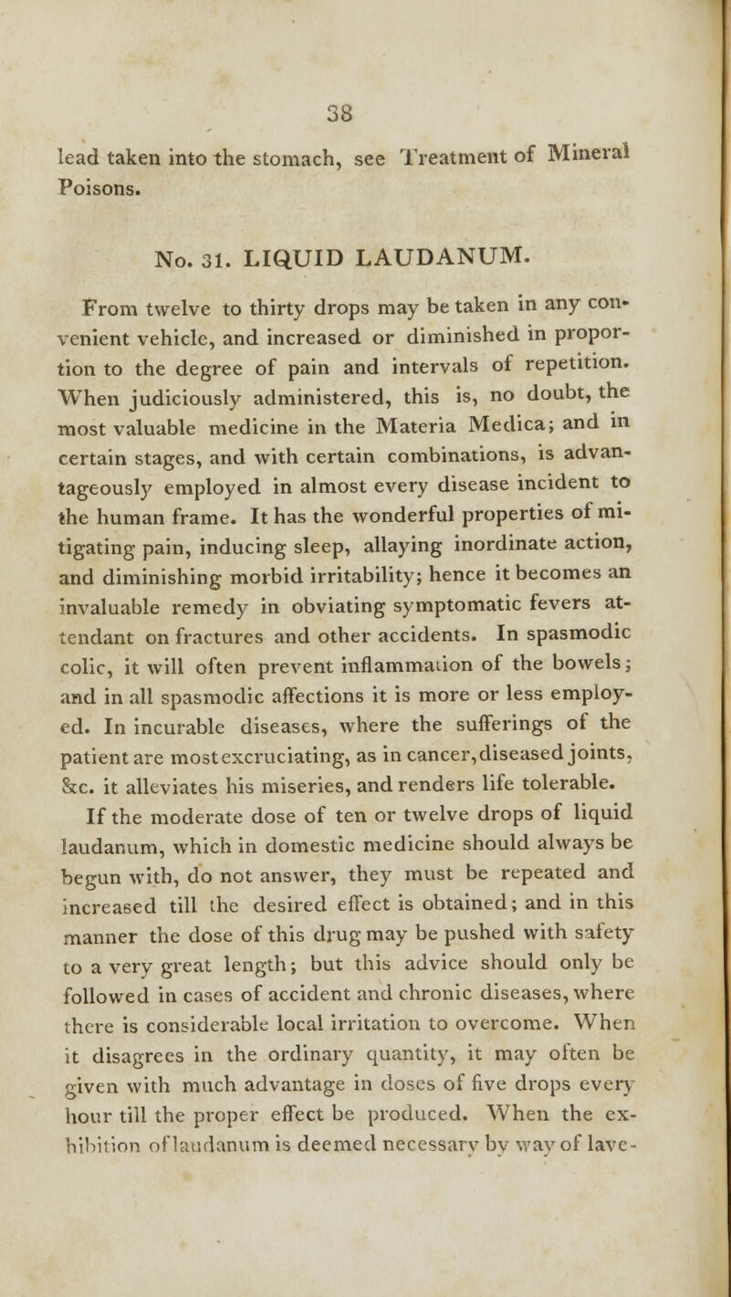 lead taken into the stomach, see Treatment of Mineral Poisons. No. 31. LIQUID LAUDANUM. From twelve to thirty drops may be taken in any con- venient vehicle, and increased or diminished in propor- tion to the degree of pain and intervals of repetition. When judiciously administered, this is, no doubt, the most valuable medicine in the Materia Medica; and in certain stages, and with certain combinations, is advan- tageously employed in almost every disease incident to the human frame. It has the wonderful properties of mi- tigating pain, inducing sleep, allaying inordinate action, and diminishing morbid irritability; hence it becomes an invaluable remedy in obviating symptomatic fevers at- tendant on fractures and other accidents. In spasmodic colic, it will often prevent inflammation of the bowels; and in all spasmodic affections it is more or less employ- ed. In incurable diseases, where the sufferings of the patient are most excruciating, as in cancer, diseased joints. &c. it alleviates his miseries, and renders life tolerable. If the moderate dose of ten or twelve drops of liquid laudanum, which in domestic medicine should always be begun with, do not answer, they must be repeated and increased till the desired effect is obtained; and in this manner the dose of this drug may be pushed with safety to a very great length; but this advice should only be followed in cases of accident and chronic diseases, where there is considerable local irritation to overcome. When it disagrees in the ordinary quantity, it may often be given with much advantage in doses of five drops every hour till the proper effect be produced. When the ex- hibition of laudanum is deemed necessarv bv wavof lave-