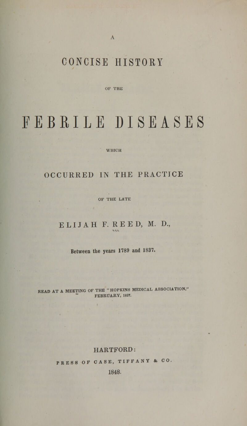 CONCISE HISTORY FEBRILE DISEASES OCCURRED IN THE PRACTICE OF THE LATE ELIJAH F. REED, M. D., Between the years 1789 and 1837. READ AT A MEETING OF THE  HOPKINS MEDICAL ASSOCIATION, FEBRUARY, 1837. HARTFORD: PRESS OF CASE, TIFFANY & CO. 1848.