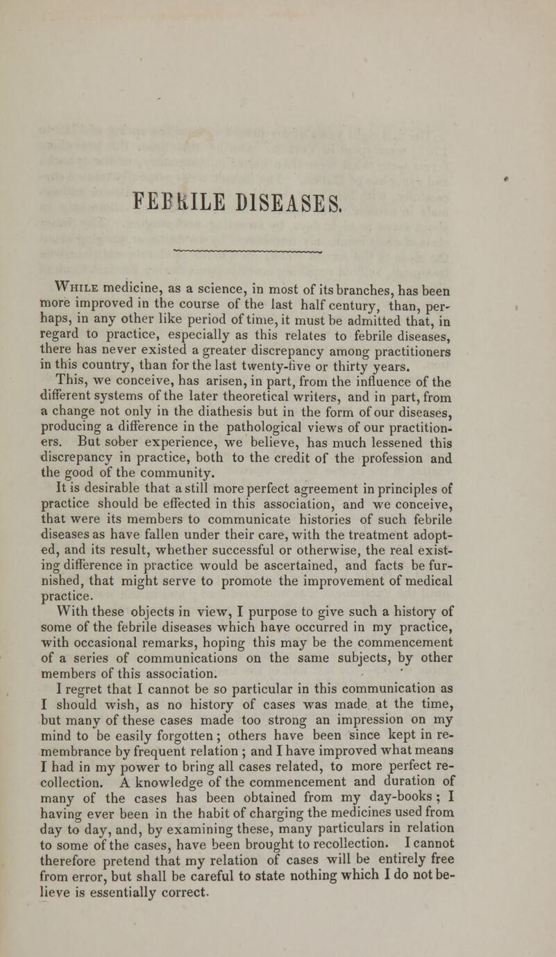 FEBRILE DISEASES. While medicine, as a science, in most of its branches, has been more improved in the course of the last half century, than, per- haps, in any other like period of time, it must be admitted that, in regard to practice, especially as this relates to febrile diseases, there has never existed a greater discrepancy among practitioners in this country, than for the last twenty-rive or thirty years. This, we conceive, has arisen, in part, from the influence of the different systems of the later theoretical writers, and in part, from a change not only in the diathesis but in the form of our diseases, producing a difference in the pathological views of our practition- ers. But sober experience, we believe, has much lessened this discrepancy in practice, both to the credit of the profession and the good of the community. It is desirable that a still more perfect agreement in principles of practice should be effected in this association, and we conceive, that were its members to communicate histories of such febrile diseases as have fallen under their care, with the treatment adopt- ed, and its result, whether successful or otherwise, the real exist- ing difference in practice would be ascertained, and facts be fur- nished, that might serve to promote the improvement of medical practice. With these objects in view, I purpose to give such a history of some of the febrile diseases which have occurred in my practice, with occasional remarks, hoping this may be the commencement of a series of communications on the same subjects, by other members of this association. I regret that I cannot be so particular in this communication as I should wish, as no history of cases was made at the time, but many of these cases made too strong an impression on my mind to be easily forgotten; others have been since kept in re- membrance by frequent relation ; and I have improved what means I had in my power to bring all cases related, to more perfect re- collection. A knowledge of the commencement and duration of many of the cases has been obtained from my day-books ; I having ever been in the habit of charging the medicines used from day to day, and, by examining these, many particulars in relation to some of the cases, have been brought to recollection. I cannot therefore pretend that my relation of cases will be entirely free from error, but shall be careful to state nothing which I do not be- lieve is essentially correct.