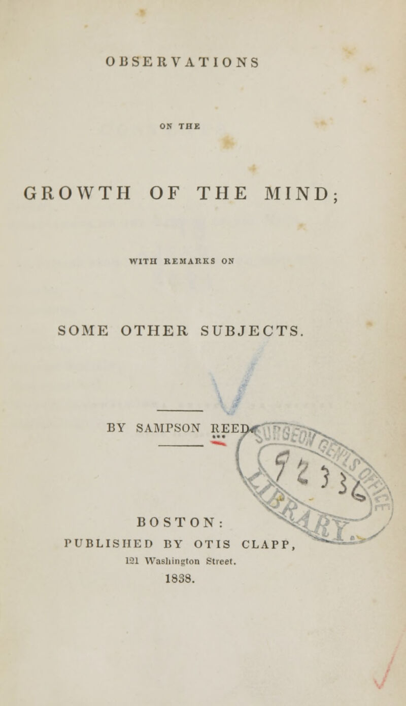 OBSERVATIONS GROWTH OF THE MIND WITH REMARKS ON SOME OTHER SUBJECTS BY SAMPSON REE BO STON: PUBLISHED BY OTIS CLAPP, 131 Washington Street. 1838.