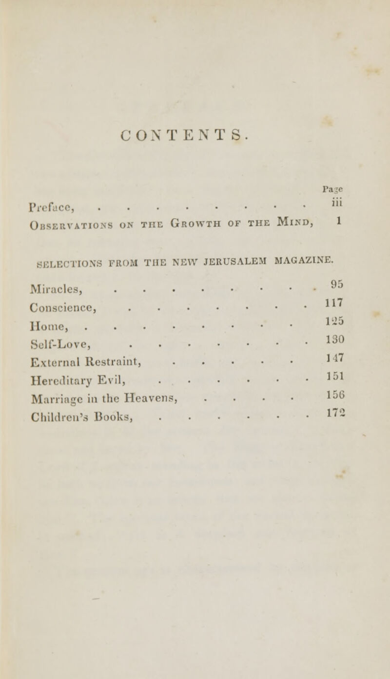 C O N TENTS. Page ce, iU Ohservations on the Growth of the Mind, 1 SELECTIONS FROM THE NEW JERUSALEM MAGAZINE. Miracles, 95 Conscience, Home, V16 Self-Love, 13° External Restraint, J'1' Hereditary Evil, 151 Marriage in the Heavens, . . • • 1 Children's Books, 172