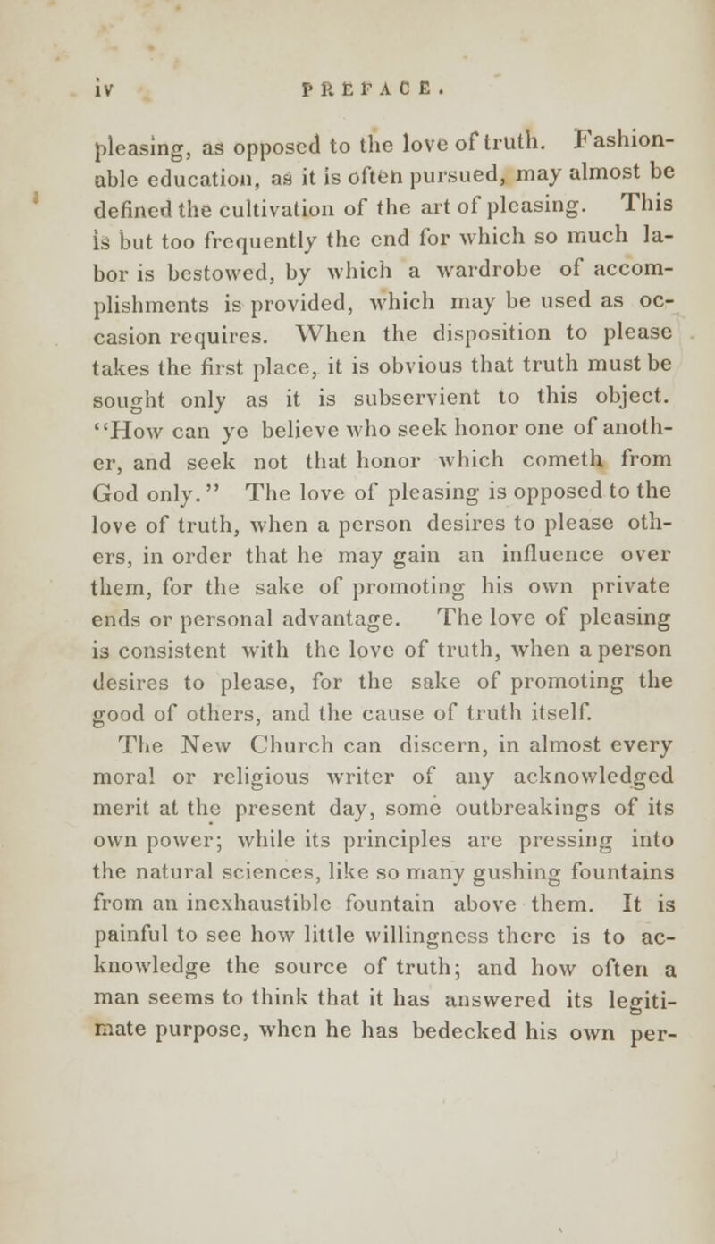 pleasing, as opposed to the love of truth. Fashion- able education, as it is ofteh pursued, may almost be denned the cultivation of the art of pleasing. This is but too frequently the end for which so much la- bor is bestowed, by which a wardrobe of accom- plishments is provided, which may be used as oc- casion requires. When the disposition to please takes the first place, it is obvious that truth must be sought only as it is subservient to this object. How can ye believe who seek honor one of anoth- er, and seek not that honor which cometh from God only. The love of pleasing is opposed to the love of truth, when a person desires to please oth- ers, in order that he may gain an influence over them, for the sake of promoting his own private ends or personal advantage. The love of pleasing is consistent with the love of truth, when a person desires to please, for the sake of promoting the good of others, and the cause of truth itself. The New Church can discern, in almost every moral or religious writer of any acknowledged merit at the present day, some outbreakings of its own power; while its principles are pressing into the natural sciences, like so many gushing fountains from an inexhaustible fountain above them. It is painful to see how little willingness there is to ac- knowledge the source of truth; and how often a man seems to think that it has answered its legiti- mate purpose, when he has bedecked his own per-