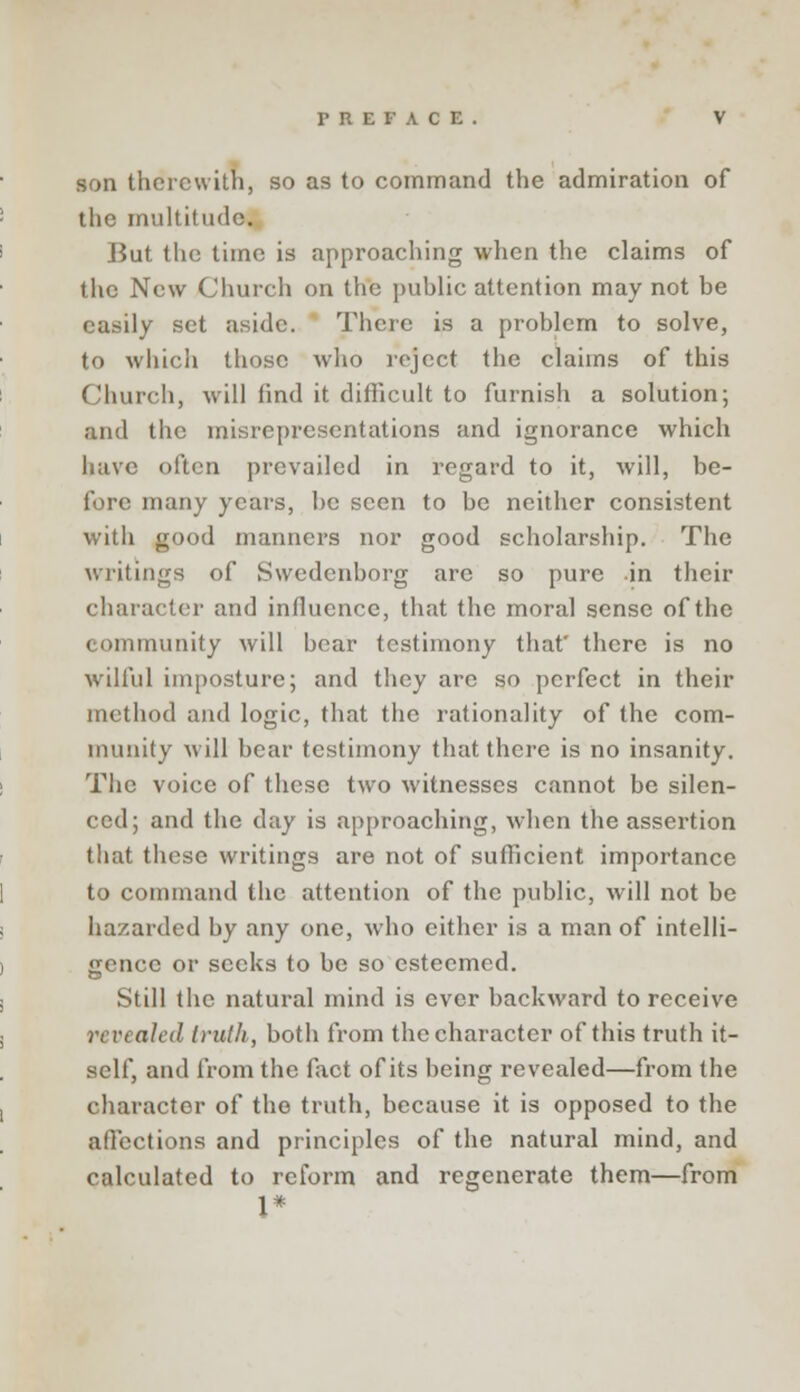 son therewith, so as to command the admiration of the multitude. But the time is approaching when the claims of the New Church on the public attention may not be easily set aside. There is a problem to solve, to which those who reject the claims of this Church, will find it difficult to furnish a solution; and the misrepresentations and ignorance which have often prevailed in regard to it, will, be- fore many years, be seen to be neither consistent with good manners nor good scholarship. The writings of Swedenborg are so pure in their character and influence, that the moral sense of the community will bear testimony that' there is no wilful imposture; and they are so perfect in their method and logic, that the rationality of the com- munity will bear testimony that there is no insanity. The voice of these two witnesses cannot be silen- ced; and the day is approaching, when the assertion that these writings are not of sufficient importance to command the attention of the public, will not be hazarded by any one, who either is a man of intelli- gence or seeks to be so esteemed. Still the natural mind is ever backward to receive revealed truth, both from the character of this truth it- self, and from the fact of its being revealed—from the character of the truth, because it is opposed to the affections and principles of the natural mind, and calculated to reform and regenerate them—from 1*