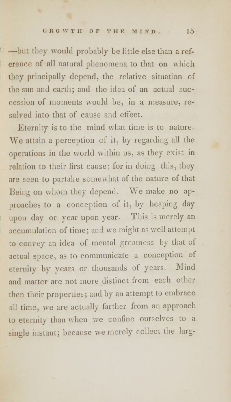 —but they would probably be little else than a ref- erence of all natural phenomena to that on which they principally depend, the relative situation of the sun and earth; and the idea of an actual suc- cession of moments would he, in a measure, re- solved into that of cause and effect. J'lternity is to the mind what time is to nature. We attain a perception of it, by regarding all the operations in the world within us, as they exist in relation to their first cause; for in doing this, they are seen to partake somewhat of the nature of that Being on whom they depend. We make no ap- proaches to a conception of it, by heaping day upon day or year upon year. This is merely an accumulation of time; and we might as well attempt to convey an idea of mental greatness by that of actual space, as to communicate a conception of eternity by years or thousands of years. Mind and matter are not more distinct from each other then their properties; and by an attempt to embrace all time, we arc actually farther from an approach to eternity than when we confine ourselves to a single instant; because we merely collect the larg-