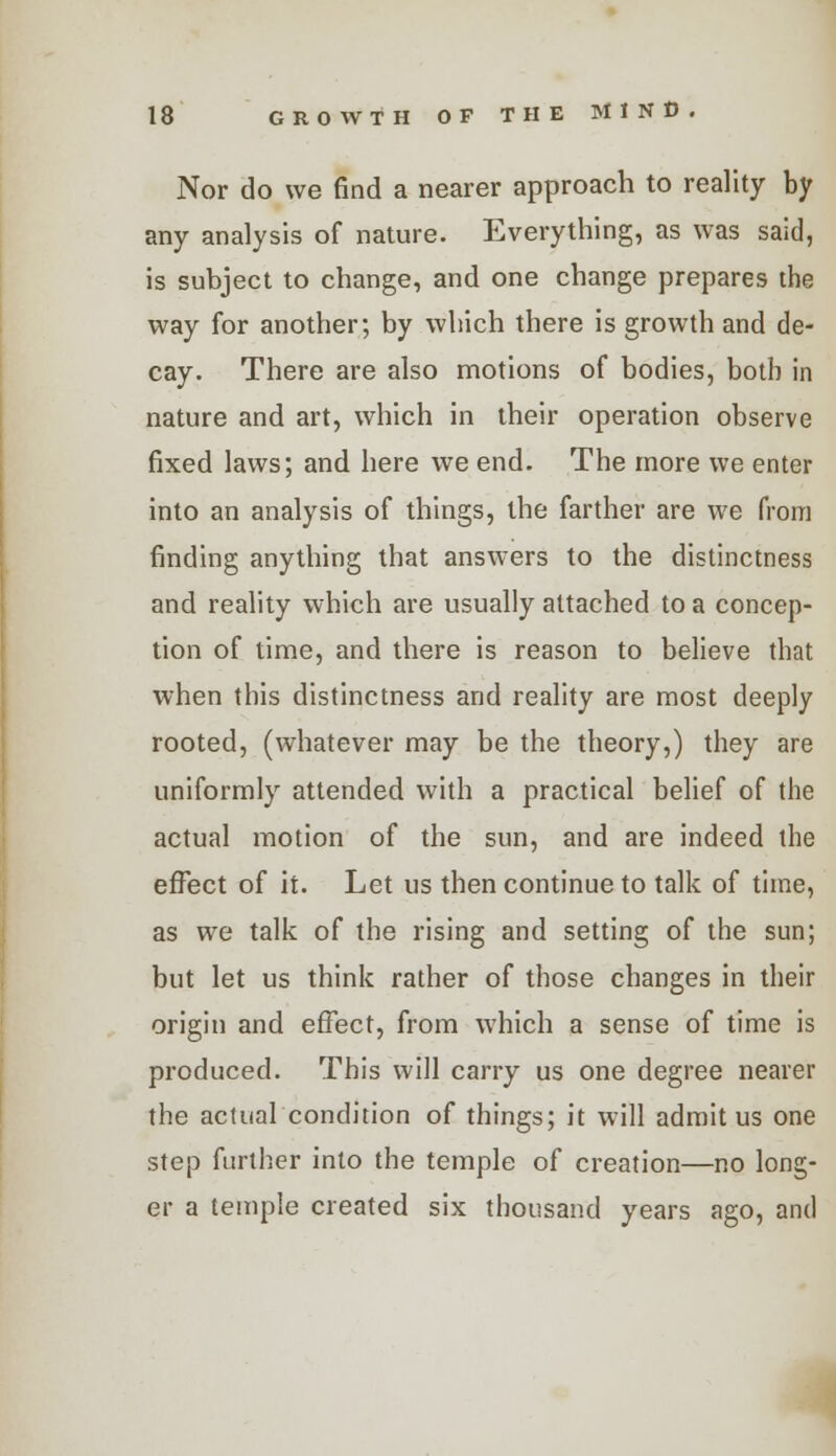 Nor do we find a nearer approach to reality by any analysis of nature. Everything, as was said, is subject to change, and one change prepares the way for another; by which there is growth and de- cay. There are also motions of bodies, both in nature and art, which in their operation observe fixed laws; and here we end. The more we enter into an analysis of things, the farther are we from finding anything that answers to the distinctness and reality which are usually attached to a concep- tion of time, and there is reason to believe that when this distinctness and reality are most deeply rooted, (whatever may be the theory,) they are uniformly attended with a practical belief of the actual motion of the sun, and are indeed the effect of it. Let us then continue to talk of time, as we talk of the rising and setting of the sun; but let us think rather of those changes in their origin and effect, from which a sense of time is produced. This will carry us one degree nearer the actual condition of things; it will admit us one step further into the temple of creation—no long- er a temple created six thousand years ago, and