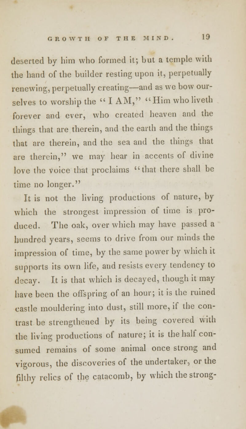 deserted by him who formed it; but a temple with the hand of the builder resting upon it, perpetually renewing, perpetually creating—and as we bow our- selves to worship the  I AM, Him wholiveth forever and ever, who created heaven and the things that are therein, and the earth and the things that are therein, and the sea and the things that are therein, we may hear in accents of divine love the voice that proclaims that there shall be time no longer. It is not the living productions of nature, by which the strongest impression of time is pro- duced. The oak, over which may have passed a hundred years, seems to drive from our minds the impression of time, by the same power by which it supports its own life, and resists every tendency to decay. It is that which is decayed, though it may have been the offspring of an hour; it is the ruined castle mouldering into dust, still more, if the con- trast be strengthened by its being covered with the living productions of nature; it is the half con- sumed remains of some animal once strong and vigorous, the discoveries of the undertaker, or the filthy relics of the catacomb, by which the strong-