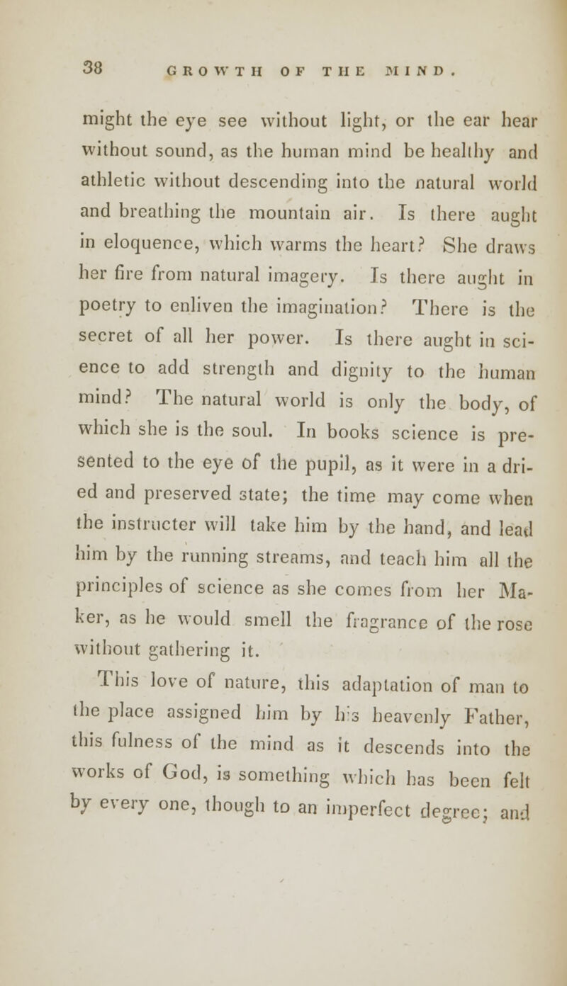 might the eye see without light, or the ear hear without sound, as the human mind be healthy and athletic without descending into the natural world and breathing the mountain air. Is there aught in eloquence, which warms the heart? She draws her fire from natural imagery. Is there aught in poetry to enliven the imagination? There is the secret of all her power. Is there aught in sci- ence to add strength and dignity to the human mind? The natural world is only the body, of which she is the soul. In books science is pre- sented to the eye of the pupil, as it were in a dri- ed and preserved state; the time may come when the instructor will take him by the hand, and lead him by the running streams, and teach him all the principles of science as she comes from her Ma- ker, as he would smell the fragrance of the rose without gathering it. This love of nature, this adaptation of man to the place assigned him by his heavenly Father, this fulness of the mind as it descends into the works of God, is something which has been felt by every one, though to an imperfect degree; and