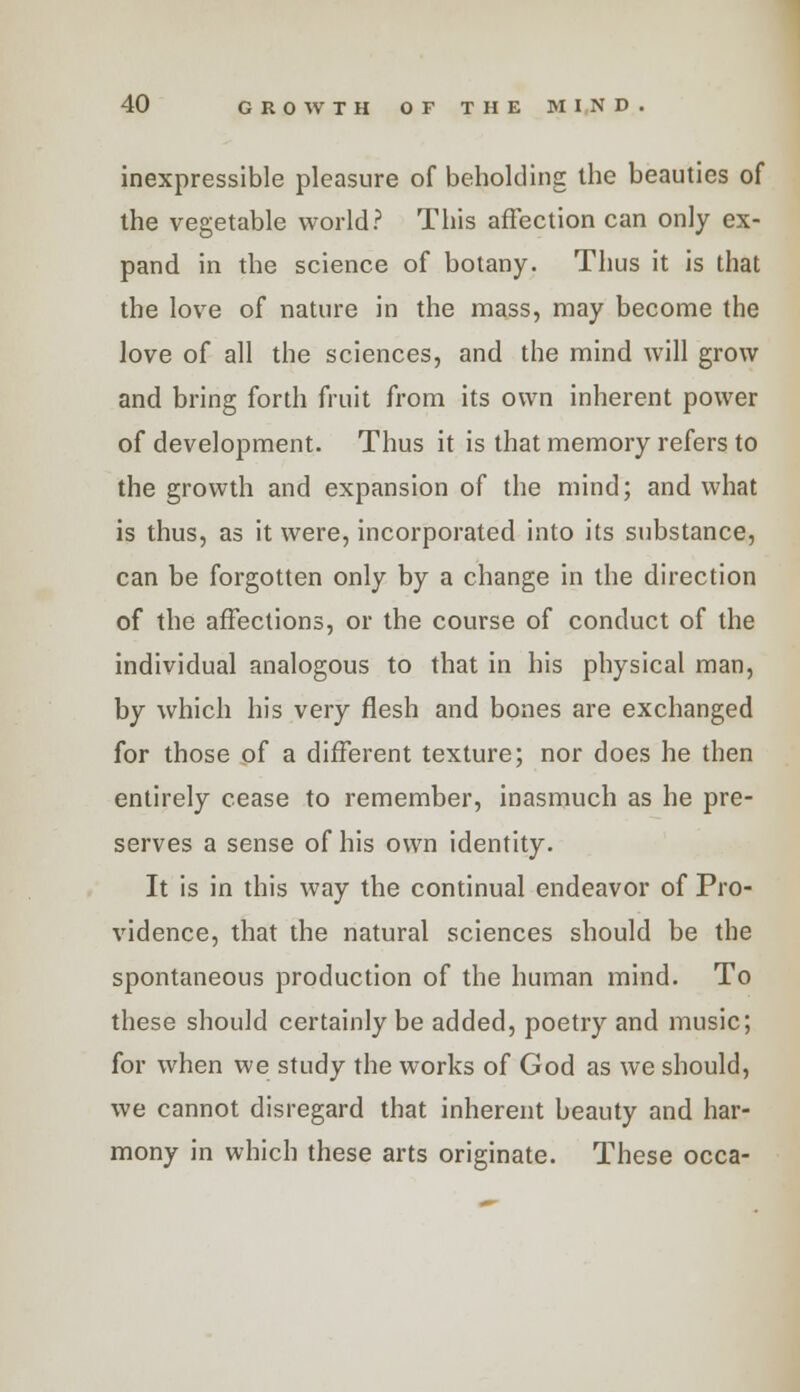 inexpressible pleasure of beholding the beauties of the vegetable world? This affection can only ex- pand in the science of botany. Thus it is that the love of nature in the mass, may become the love of all the sciences, and the mind will grow and bring forth fruit from its own inherent power of development. Thus it is that memory refers to the growth and expansion of the mind; and what is thus, as it were, incorporated into its substance, can be forgotten only by a change in the direction of the affections, or the course of conduct of the individual analogous to that in his physical man, by which his very flesh and bones are exchanged for those of a different texture; nor does he then entirely cease to remember, inasmuch as he pre- serves a sense of his own identity. It is in this way the continual endeavor of Pro- vidence, that the natural sciences should be the spontaneous production of the human mind. To these should certainly be added, poetry and music; for when we study the works of God as we should, we cannot disregard that inherent beauty and har- mony in which these arts originate. These occa-