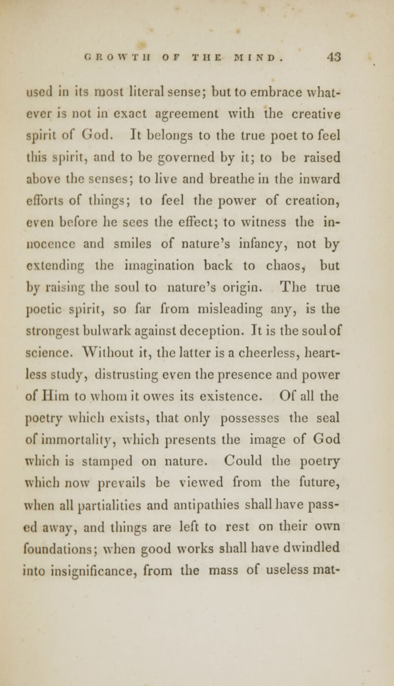 i in its most literal sense; but to embrace what- ever is not in exact agreement with the creative spirit of God. It belongs to the true poet to feel this spirit, and to be governed by it; to be raised above the senses; to live and breathe in the inward efforts of things; to feel the power of creation, even before he sees the effect; to witness the in- nocence and smiles of nature's infancy, not by extending the imagination back to chaos, but by raising the soul to nature's origin. The true poetic spirit, so far from misleading any, is the strongest bulwark against deception. It is the soul of science. Without it, the latter is a cheerless, heart- less study, distrusting even the presence and power of Him to whom it owes its existence. Of all the poetry which exists, that only possesses the seal of immortality, which presents the image of God which is stamped on nature. Could the poetry which now prevails be viewed from the future, when all partialities and antipathies shall have pass- ed away, and things are left to rest on their own foundations; when good works shall have dwindled into insignificance, from the mass of useless mat-