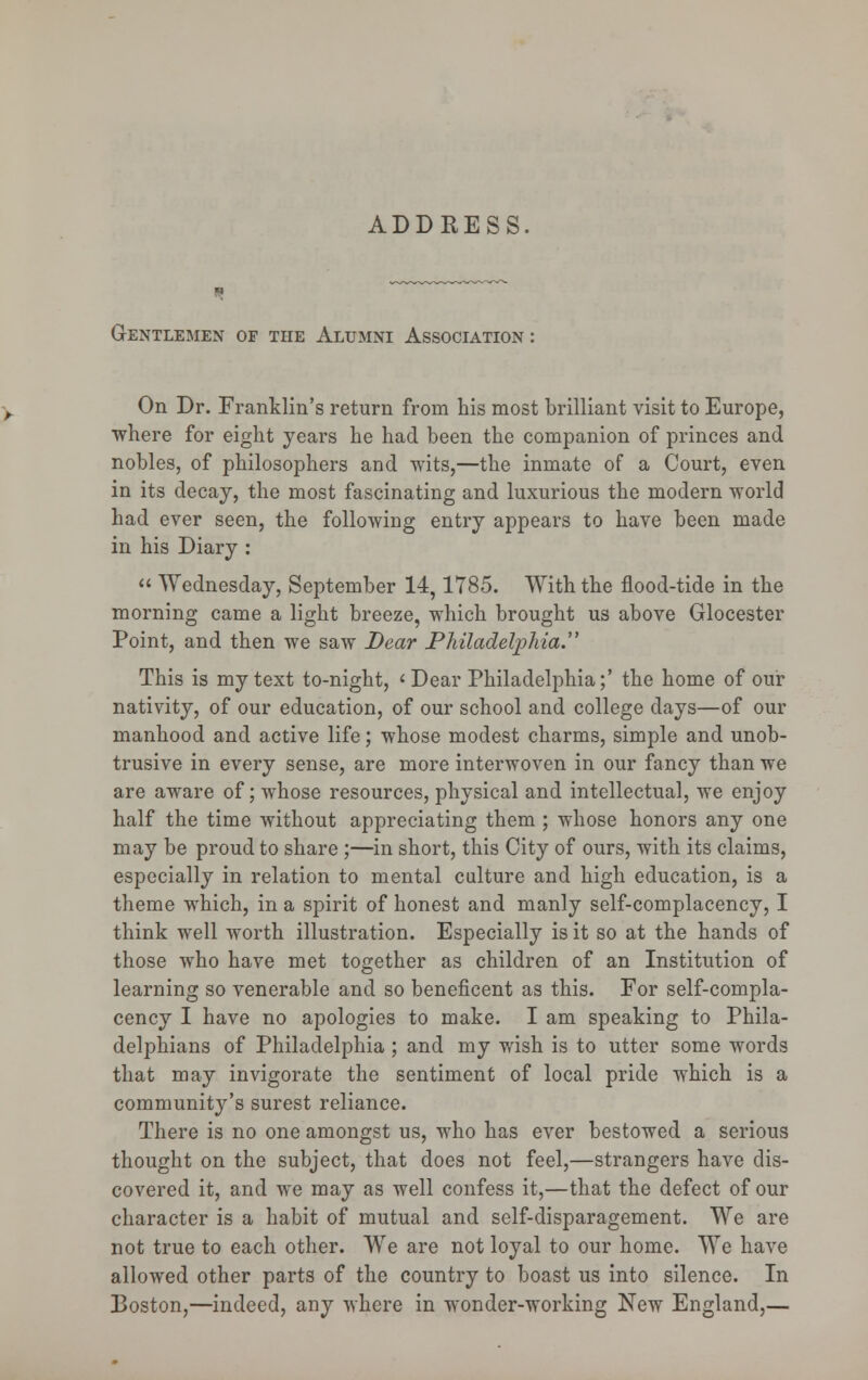 ADDRESS, Gentlemen of the Alumni Association : On Dr. Franklin's return from his most brilliant visit to Europe, ■where for eight years he had been the companion of princes and nobles, of philosophers and wits,—the inmate of a Court, even in its decay, the most fascinating and luxurious the modern world had ever seen, the following entry appears to have been made in his Diary : « Wednesday, September 14,1785. With the flood-tide in the morning came a light breeze, which brought us above Glocester Point, and then we saw Dear Philadelphia. This is my text to-night, 'Dear Philadelphia;' the home of our nativity, of our education, of our school and college days—of our manhood and active life; whose modest charms, simple and unob- trusive in every sense, are more interwoven in our fancy than we are aware of; whose resources, physical and intellectual, we enjoy half the time without appreciating them ; whose honors any one may be proud to share ;—in short, this City of ours, with its claims, especially in relation to mental culture and high education, is a theme which, in a spirit of honest and manly self-complacency, I think well worth illustration. Especially is it so at the hands of those who have met together as children of an Institution of learning so venerable and so beneficent as this. For self-compla- cency I have no apologies to make. I am speaking to Phila- delphians of Philadelphia; and my wish is to utter some words that may invigorate the sentiment of local pride which is a community's surest reliance. There is no one amongst us, who has ever bestowed a serious thought on the subject, that does not feel,—strangers have dis- covered it, and we may as well confess it,—that the defect of our character is a habit of mutual and self-disparagement. We are not true to each other. We are not loyal to our home. We have allowed other parts of the country to boast us into silence. In Boston,—indeed, any where in wonder-working New England,—