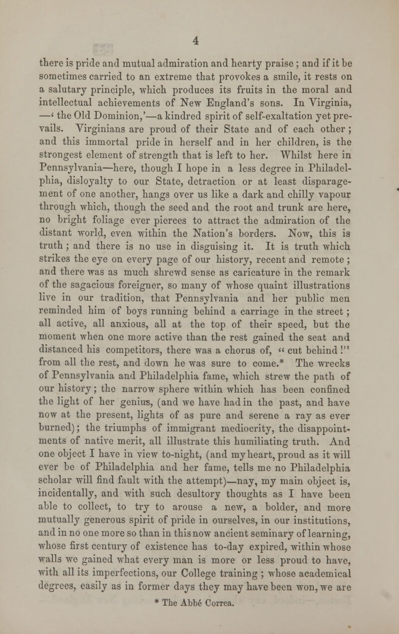 there is pride and mutual admiration and hearty praise ; and if it be sometimes carried to an extreme that provokes a smile, it rests on a salutary principle, which produces its fruits in the moral and intellectual achievements of New England's sons. In Virginia, —< the Old Dominion,'—a kindred spirit of self-exaltation yet pre- vails. Virginians are proud of their State and of each other ; and this immortal pride in herself and in her children, is the strongest element of strength that is left to her. Whilst here in Pennsylvania—here, though I hope in a less degree in Philadel- phia, disloyalty to our State, detraction or at least disparage- ment of one another, hangs over us like a dark and chilly vapour through which, though the seed and the root and trunk are here, no bright foliage ever pierces to attract the admiration of the distant world, even within the Nation's borders. Now, this is truth ; and there is no use in disguising it. It is truth which strikes the eye on every page of our history, recent and remote ; and there was as much shrewd sense as caricature in the remark of the sagacious foreigner, so many of whose quaint illustrations live in our tradition, that Pennsylvania and her public men reminded him of boys running behind a carriage in the street; all active, all anxious, all at the top of their speed, but the moment when one more active than the rest gained the seat and distanced his competitors, there was a chorus of,  cut behind ! from all the rest, and down he was sure to come.* The wrecks of Pennsylvania and Philadelphia fame, which strew the path of our history; the narrow sphere within which has been confined the light of her genius, (and we have had in the past, and have now at the present, lights of as pure and serene a ray as ever burned); the triumphs of immigrant mediocrity, the disappoint- ments of native merit, all illustrate this humiliating truth. And one object I have in view to-night, (and my heart, proud as it will ever be of Philadelphia and her fame, tells me no Philadelphia scholar will find fault with the attempt)—nay, my main object is, incidentally, and with such desultory thoughts as I have been able to collect, to try to arouse a new, a bolder, and more mutually generous spirit of pride in ourselves, in our institutions, and in no one more so than in this now ancient seminary of learning, whose first century of existence has to-day expired, within whose walls we gained what every man is more or less proud to have, with all its imperfections, our College training ; whose academical degrees, easily as in former days they may have been won, we are * The Abbe Correa.