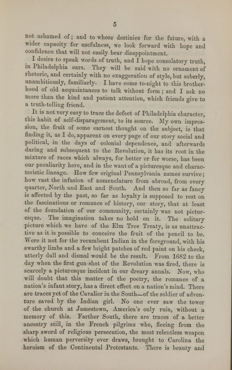 not ashamed of; and to whose destinies for the future, with a wider capacity for usefulness, we look forward with hope and confidence that will not easily bear disappointment. I desire to speak words of truth, and I hope consolatory truth, in Philadelphia ears. They will be said with no ornament of rhetoric,^ and certainly with no exaggeration of style, but soberly, unambitiously, familiarly. I have come to-night to this brother- hood of old acquaintances to talk without form ; and I ask no more than the kind and patient attention, which friends give to a truth-telling friend. It is not very easy to trace the defect of Philadelphia character, this habit of self-disparagement, to its source. My own impres- sion, the fruit of some earnest thought on the subject, is that finding it, as I do, apparent on every page of our story social and political, in the days of colonial dependence, and afterwards during and subsequent to the Revolution, it has its root in the mixture of races which always, for better or for worse, has been our peculiarity here, and in the want of a picturesque and charac- teristic lineage. How few original Pennsylvania names survive; how vast the infusion of nomenclature from abroad, from every quarter, North and East and South. And then so far as fancy is affected by the past, so far as loyalty is supposed to rest on the fascinations or romance of history, our story, that at least of the foundation of our community, certainly was not pictur- esque. The imagination takes no hold on it. The solitary picture which we have of the Elm Tree Treaty, is as unattrac- tive as it is possible to conceive the fruit of the pencil to be. Were it not for the recumbent Indian in the foreground, with his swarthy limbs and a few bright patches of red paint on his cheek, utterly dull and dismal would be the result. From 1682 to the day when the first gun-shot of the Revolution was fired, there is scarcely a picturesque incident in our dreary annals. Now, who will doubt that this matter of the poetry, the romance of a nation's infant story, has a direct effect on a nation's mind. There are traces yet of the Cavalier in the South—of the soldier of adven- ture saved by the Indian girl. No one ever saw the tower of the church at Jamestown, America's only ruin, without a memory of this. Farther South, there are traces of a better ancestry still, in the French pilgrims who, fleeing from the sharp sword of religious persecution, the most relentless weapon which human perversity ever draws, brought to Carolina the heroism of the Continental Protestants. There is beauty and