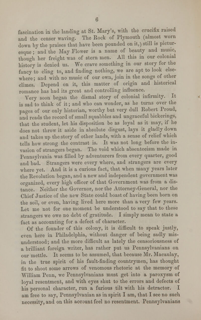fascination in the landing at St. Mary's, with the crucifix raised and the censer waving. The Rock of Plymouth (almost worn down by the praises that have been pounded on it,) still is pictur- esque ; and the May Flower is a name of beauty and music, though her freight was of stern men. All this in our colonial history is denied us. We crave something in our story for the fancy to cling to, and finding nothing, we are apt to look else- where; and with no music of our own, join in the songs of other climes. Depend on it, this matter of origin and historical romance has had its great and controlling influence. Very soon began the dismal story of colonial infirmity. It is sad to think of it; and who can wonder, as he turns over the pages of our only historian, worthy but very dull Robert Proud, and reads the record of small squabbles and ungraceful bickerings, that the student, let his disposition be as loyal as it may, if he does not throw it aside in absolute disgust, lays it gladly down and takes up the story of other lands, with a sense of relief which tells how strong the contrast is. It was not long before the in- vasion of strangers began. The void which absenteeism made in Pennsylvania was filled by adventurers from every quarter, good and bad. Strangers were every where, and strangers are every where yet. And it is a curious fact, that when many years later the Revolution began, and a new and independent government was organized, every high officer of that Government was from a dis- tance. Neither the Governor, nor the Attorney-General, nor the Chief Justice of the new State could boast of having been born on the soil, or even, having lived here more than a very few years. Let me not for one moment be understood to say that to these strangers we owe no debt of gratitude. I simply mean to state a fact as accounting for a defect of character. Of the founder of this colony, it is difficult to speak justly, even here in Philadelphia, without danger of being sadly mis- understood; and the more difficult as lately the censoriousness of a brilliant foreign writer, has rather put us Pennsylvanians on our mettle. It seems to be assumed, that because Mr. Macaulay, in the true spirit of his fault-finding countrymen, has thought fit to shoot some arrows of venomous rhetoric at the memory of William Penn, we Pennsylvanians must get into a paroxysm of loyal resentment, and with eyes shut to the errors and defects of his personal character, run a furious tilt with his detractor. I am free to say, Pennsylvanian as in spirit I am, that I see no such necessity, and on this account feel no resentment. Pennsylvanians