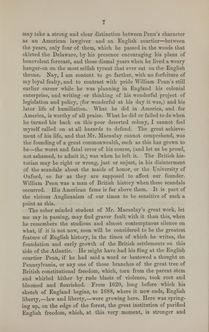 may take a strong and clear distinction between Penn's character as an American lawgiver and an English courtier—between the years, only four of them, which he passed in the woods that skirted the Delaware, by his presence encouraging his plans of benevolent forecast, and those dismal years when he lived a weary hanger-on on the most selfish tyrant that ever sat on the English throne. Nay, I am content to go farther, with no forfeiture of my loyal fealty, and to contrast with pride William Penn's still earlier career while he was planning in England his colonial enterprise, and writing or thinking of his wonderful project of legislation and policy, (for wonderful at his day it was,) and his later life of humiliation. What he did in America, and for America, is worthy of all praise. What he did or failed to do when he turned his back on this poor deserted colony, I cannot feel myself called on at all hazards to defend. The great achieve- ment of his life, and that Mr. Macaulay cannot comprehend, was the founding of a great commonwealth, such as this has grown to be—the worst and fatal error of his course, (and let us be proud, not ashamed, to admit it,) was when he left it. The British his- torian may be right or wrong, just or unjust, in his disinterment of the scandals about the maids of honor, or the University of Oxford, so far as they are supposed to affect our founder. William Penn was a man of British history when these scandals occurred. His American fame is far above them. It is part of the vicious Anglicanism of our times to be sensitive of such a point as this. The sober minded student of Mr. Macaulay's great work, let me say in passing, may find graver fault with it than this, when he remembers the studious and almost contemptuous silence on what, if it is not now, soon will be considered to be the greatest feature of English history, in the times of which he writes, the foundation and early growth of the British settlements on this side of the Atlantic. He might have had his fling at the English courtier Penn, if he had said a word or bestowed a thought on Pennsylvania, or any one of those branches of the great tree of British constitutional freedom, which, torn from the parent stem and whirled hither by rude blasts of violence, took root and bloomed and flourished. From 1620, long before which his sketch of England begins, to 1688, where it now ends, English liberty,—law and liberty,—were growing here. Here was spring- ing up, on the edge of the forest, the great institution of purified English freedom, which, at this very moment, is stronger and