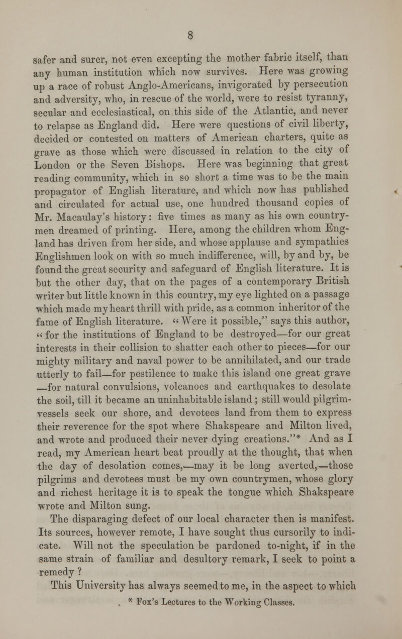 safer and surer, not even excepting the mother fabric itself, than any human institution which now survives. Here was growing up a race of robust Anglo-Americans, invigorated by persecution and adversity, who, in rescue of the world, were to resist tyranny, secular and ecclesiastical, on this side of the Atlantic, and never to relapse as England did. Here were questions of civil liberty, decided or contested on matters of American charters, quite as grave as those which were discussed in relation to the city of London or the Seven Bishops. Here was beginning that great reading community, which in so short a time was to be the main propagator of English literature, and which now has published and circulated for actual use, one hundred thousand copies of Mr. Macaulay's history: five times as many as his own country- men dreamed of printing. Here, among the children whom Eng- land has driven from her side, and whose applause and sympathies Englishmen look on with so much indifference, will, by and by, be found the great security and safeguard of English literature. It is but the other day, that on the pages of a contemporary British writer but little known in this country, my eye lighted on a passage which made my heart thrill with pride, as a common inheritor of the fame of English literature. Were it possible, says this author, « for the institutions of England to be destroyed—for our great interests in their collision to shatter each other to pieces—for our mighty military and naval power to be annihilated, and our trade utterly to fail—for pestilence to make this island one great grave for natural convulsions, volcanoes and earthquakes to desolate the soil, till it became an uninhabitable island; still would pilgrim- vessels seek our shore, and devotees land from them to express their reverence for the spot where Shakspeare and Milton lived, and wrote and produced their never dying creations.* And as I read, my American heart beat proudly at the thought, that when the day of desolation comes,—may it be long averted,—those pilgrims and devotees must be my own countrymen, whose glory and richest heritage it is to speak the tongue which Shakspeare wrote and Milton sung. The disparaging defect of our local character then is manifest. Its sources, however remote, I have sought thus cursorily to indi- cate. Will not the speculation be pardoned to-night, if in the same strain of familiar and desultory remark, I seek to point a remedy ? This University has always seemed to me, in the aspect to which ,. * Fox's Lectures to the Working Classes.