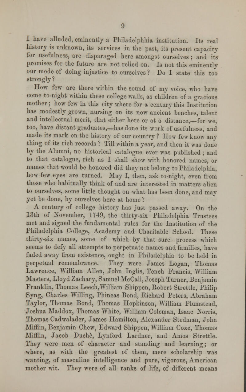 I have alluded, eminently a Philadelphhia institution. Its real history is unknown, its services in the past, its present capacity for usefulness, are disparaged here amongst ourselves ; and its promises for the future are not relied on. Is not this eminently our mode of doing injustice to ourselves ? Do I state this too strongly ? How few are there within the sound of my voice, who have come to-night within these college walls, as children of a gracious mother; how few in this city where for a century this Institution has modestly grown, nursing on its now ancient benches, talent and intellectual merit, that either here or at a distance,—for we, too, have distant graduates,—has done its work of usefulness, and made its mark on the history of our country ? How few know any thing of its rich records ? Till within a year, and then it was done by the Alumni, no historical catalogue ever was published ; and to that catalogue, rich as I shall show with honored names, or names that would be honored did they not belong to Philadelphia, how few eyes are turned. May I, then, ask to-night, even from those who habitually think of and are interested in matters alien to ourselves, some little thought on what has been done, and may yet be done, by ourselves here at home ? A century of college history has just passed away. On the 13th of November, 1749, the thirty-six Philadelphia Trustees met and signed the fundamental rules for the Institution of the Philadelphia College, Academy and Charitable School. These thirty-six names, some of which by that sure process which seems to defy all attempts to perpetuate names and families, have faded away from existence, ought in Philadelphia to be held in perpetual remembrance. They were James Logan, Thomas Lawrence, William Allen, John Inglis, Tench Francis, William Masters, Lloyd Zachary, Samuel McCall, Joseph Turner, Benjamin Franklin, Thomas Leech,William Shippen, Robert Strettle, Philip Syng, Charles Willing, Phineas Bond, Richard Peters, Abraham Taylor, Thomas Bond, Thomas Hopkinson, William Plumstead, Joshua Maddox, Thomas White, William Coleman, Isaac Norris, Thomas Cadwalader, James Hamilton, Alexander Stedman, John Mifflin, Benjamin Chew, Edward Shippen, William Coxe, Thomas Mifflin, Jacob Duche, Lynford Lardner, and Amos Strettle. They were men of character and standing and learning; or where, as with the greatest of them, mere scholarship was wanting, of masculine intelligence and pure, vigorous, American mother wit. They were of all ranks of life, of different means