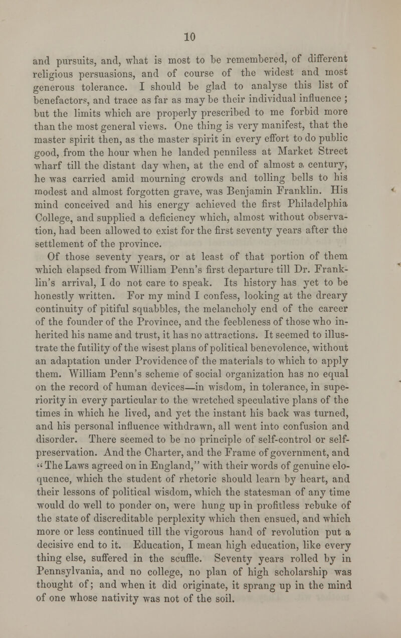 and pursuits, and, what is most to be remembered, of different religious persuasions, and of course of the widest and most generous tolerance. I should be glad to analyse this list of benefactors, and trace as far as may be their individual influence ; but the limits which are properly prescribed to me forbid more than the most general views. One thing is very manifest, that the master spirit then, as the master spirit in every effort to do public good, from the hour when he landed penniless at Market Street wharf till the distant day when, at the end of almost a century, he was carried amid mourning crowds and tolling bells to his modest and almost forgotten grave, was Benjamin Franklin. His mind conceived and his energy achieved the first Philadelphia College, and supplied a deficiency which, almost without observa- tion, had been allowed to exist for the first seventy years after the settlement of the province. Of those seventy years, or at least of that portion of them which elapsed from William Penn's first departure till Dr. Frank- lin's arrival, I do not care to speak. Its history has yet to be honestly written. For my mind I confess, looking at the dreary continuity of pitiful squabbles, the melancholy end of the career of the founder of the Province, and the feebleness of those who in- herited his name and trust, it has no attractions. It seemed to illus- trate the futility of the wisest plans of political benevolence, without an adaptation under Providence of the materials to which to apply them. William Penn's scheme of social organization has no equal on the record of human devices—in wisdom, in tolerance, in supe- riority in every particular to the wretched speculative plans of the times in which he lived, and yet the instant his back was turned, and his personal influence withdrawn, all went into confusion and disorder. There seemed to be no principle of self-control or self- preservation. And the Charter, and the Frame of government, and « The Laws agreed on in England, with their words of genuine elo- quence, which the student of rhetoric should learn by heart, and their lessons of political wisdom, which the statesman of any time would do well to ponder on, were hung up in profitless rebuke of the state of discreditable perplexity which then ensued, and which more or less continued till the vigorous hand of revolution put a decisive end to it. Education, I mean high education, like every thing else, suffered in the scuffle. Seventy years rolled by in Pennsylvania, and no college, no plan of high scholarship was thought of; and when it did originate, it sprang up in the mind of one whose nativity was not of the soil.