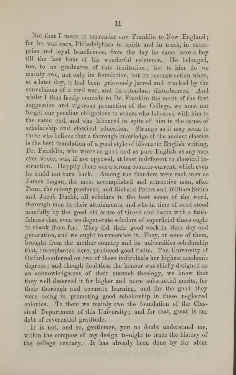 Not that I mean to surrender our Franklin to New England; for he was ours, Philadelphian in spirit and in truth, in enter- prize and loyal beneficence, from the day he came here a boy till the last hour of his wonderful existence. He belonged, too, to us graduates of this institution; for to him do we mainly owe, not only its foundation, but its reconstruction when, at a later day, it had been grievously jarred and cracked by the convulsions of a civil war, and its attendant disturbances. And whilst I thus freely concede to Dr. Franklin the merit of the first suggestion and vigorous promotion of the College, we must not forget our peculiar obligations to others who laboured with him to the same end, and who laboured in spite of him in the cause of scholarship and classical education. Strange as it may seem to those who believe that a thorough knowledge of the ancient classics is the best foundation of a good style of idiomatic English writing, Dr. Franklin, who wrote as good and as pure English as any man ever wrote, was, if not opposed, at least indifferent to classical in- struction. Happily there was a strong counter-current, which even he could not turn back. Among the founders were such men as James Logan, the most accomplished and attractive man, after Penn, the colony produced, and Richard Peters and William Smith and Jacob Duche, all scholars in the best sense of the word, thorough men in their attainments, and who in time of need stood manfully by the good old cause of Greek and Latin with a faith- fulness that even we degenerate scholars of superficial times ought to thank them for. They did their good work in their day and generation, and we ought to remember it. They, or some of them, brought from the mother country and its universities scholarship that, transplanted here, produced good fruits. The University of Oxford conferred on two of these individuals her highest academic degrees ; and though doubtless the honour was chiefly designed as an acknowledgment of their staunch theology, we know that they well deserved it for higher and more substantial merits, for their thorough and accurate learning, and for the good they were doing in promoting good scholarship in these neglected colonies. To them we mainly owe the foundation of the Clas- sical Department of this University; and for that, great is our debt of reverential gratitude. It is not, and so, gentlemen, you no doubt understand me, within the compass of my design to-night to trace the history of the college century. It has already been done by far abler