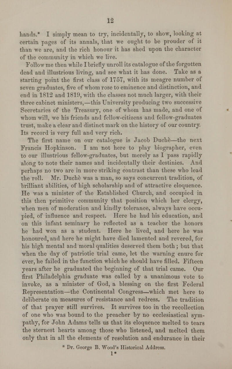 hands.* I simply mean to try, incidentally, to show, looking at certain pages of its annals, that we ought to be prouder of it than we are, and the rich honour it has shed upon the character of the community in which we live. Follow me then while I briefly unroll its catalogue of the forgotten dead and illustrious living, and see what it has done. Take as a starting point the first class of 1757, with its meagre number of seven graduates, five of whom rose to eminence and distinction, and end in 1812 and 1819, with the classes not much larger, with their three cabinet ministers,—this University producing two successive Secretaries of the Treasury, one of whom has made, and one of whom will, we his friends and fellow-citizens and fellow-graduates trust, make a clear and distinct mark on the history of our country. Its record is very full and very rich. The first name on our catalogue is Jacob Duche—the next Francis Hopkinson. I am not here to play biographer, even to our illustrious fellow-graduates, but merely as I pass rapidly along to note their names and incidentally their destinies. And perhaps no two are in more striking contrast than these who lead the roll. Mr. Duche was a man, so says concurrent tradition, of brilliant abilities, of high scholarship and of attractive eloquence. He was a minister of the Established Church, and occupied in this then primitive community that position which her clergy, when men of moderation and kindly tolerance, always have occu- pied, of influence and respect. Here he had his education, and on this infant seminary he reflected as a teacher the honors he had won as a student. Here he lived, and here he was honoured, and here he might have died lamented and revered, for his high mental and moral qualities deserved them both; but that when the day of patriotic trial came, let the warning enure for ever, he failed in the function which he should have filled. Fifteen years after he graduated the beginning of that trial came. Our first Philadelphia graduate was called by a unanimous vote to invoke, as a minister of God, a blessing on the first Federal Representation—the Continental Congress—which met here to deliberate on measures of resistance and redress. The tradition of that prayer still survives. It survives too in the recollection of one who was bound to the preacher by no ecclesiastical sym- pathy, for John Adams tells us that its eloquence melted to tears the sternest hearts among those who listened, and melted them only that in all the elements of resolution and endurance in their * Dr. George B. Wood's Historical Address. 1*