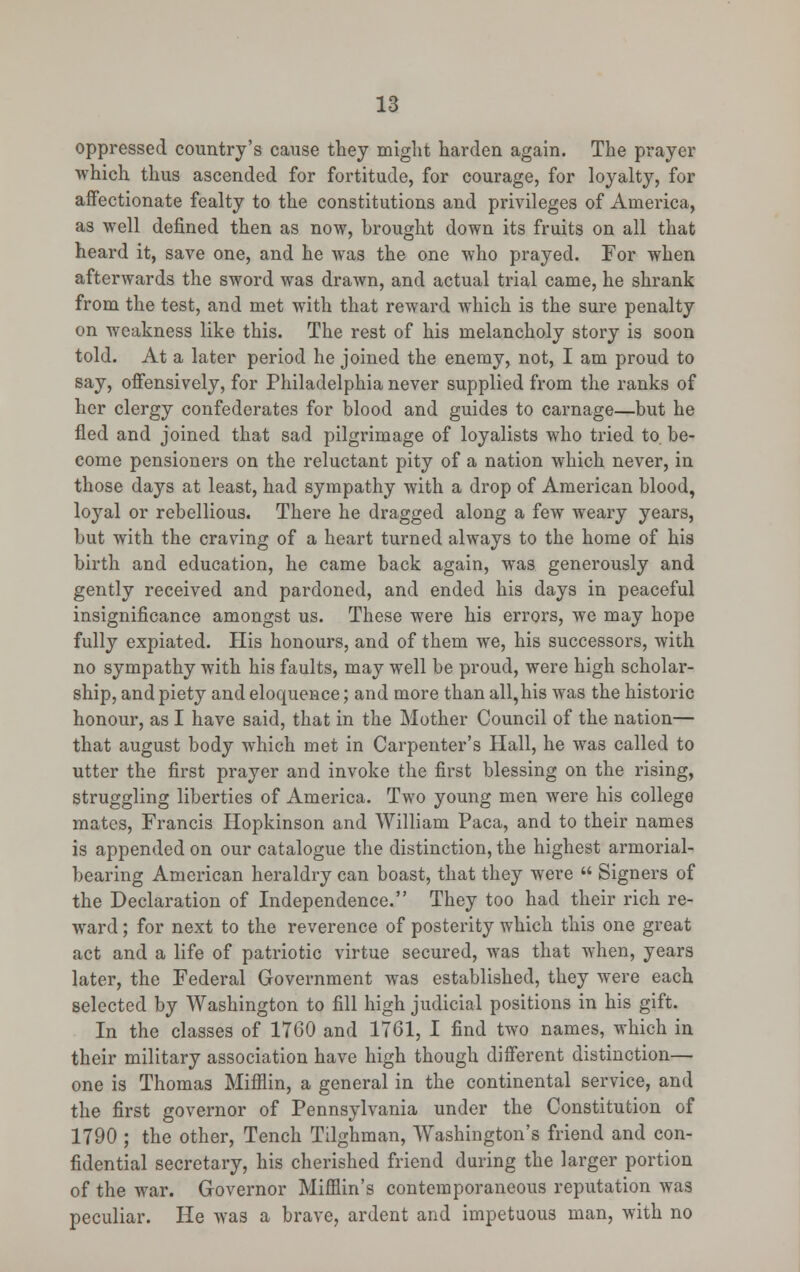 oppressed country's cause they might harden again. The prayer which thus ascended for fortitude, for courage, for loyalty, for affectionate fealty to the constitutions and privileges of America, as well denned then as now, brought down its fruits on all that heard it, save one, and he was the one who prayed. For when afterwards the sword was drawn, and actual trial came, he shrank from the test, and met with that reward which is the sure penalty on weakness like this. The rest of his melancholy story is soon told. At a later period he joined the enemy, not, I am proud to say, offensively, for Philadelphia never supplied from the ranks of her clergy confederates for blood and guides to carnage—but he fled and joined that sad pilgrimage of loyalists who tried to. be- come pensioners on the reluctant pity of a nation which never, in those days at least, had sympathy with a drop of American blood, loyal or rebellious. There he dragged along a few weary years, but with the craving of a heart turned always to the home of his birth and education, he came back again, was generously and gently received and pardoned, and ended his days in peaceful insignificance amongst us. These were his errors, we may hope fully expiated. His honours, and of them we, his successors, with no sympathy with his faults, may well be proud, were high scholar- ship, and piety and eloquence; and more than all,his was the historic honour, as I have said, that in the Mother Council of the nation— that august body which met in Carpenter's Hall, he was called to utter the first prayer and invoke the first blessing on the rising, struggling liberties of America. Two young men were his college mates, Francis Hopkinson and William Paca, and to their names is appended on our catalogue the distinction, the highest armorial- bearing American heraldry can boast, that they were  Signers of the Declaration of Independence. They too had their rich re- ward ; for next to the reverence of posterity which this one great act and a life of patriotic virtue secured, was that when, years later, the Federal Government was established, they were each selected by Washington to fill high judicial positions in his gift. In the classes of 1760 and 1761, I find two names, which in their military association have high though different distinction— one is Thomas Mifflin, a general in the continental service, and the first governor of Pennsylvania under the Constitution of 1790 ; the other, Tench Tilghman, Washington's friend and con- fidential secretary, his cherished friend during the larger portion of the war. Governor Mifflin's contemporaneous reputation was peculiar. He was a brave, ardent and impetuous man, with no