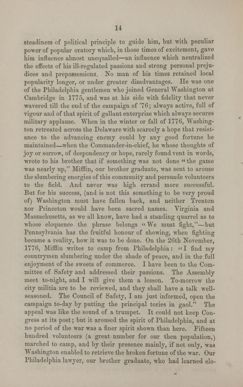 steadiness of political principle to guide him, but with peculiar power of popular oratory which, in those times of excitement, gave him influence almost unequalled—an influence which neutralized the effects of his ill-regulated passions and strong personal preju- dices and prepossessions. No man of his times retained local populai-ity longer, or under greater disadvantages. He was one of the Philadelphia gentlemen who joined General Washington at Cambridge in 1775, and was at his side with fidelity that never wavered till the end of the campaign of '76; always active, full of vigour and of that spirit of gallant enterprise which always secures military applause. When in the winter or fall of 1776, Washing- ton retreated across the Delaware with scarcely a hope that resist- ance to the advancing enemy could by any good fortune be maintained—when the Commander-in-chief, he whose thoughts of joy or sorrow, of despondency or hope, rarely found vent in words, wrote to his brother that if something was not done  the game was nearly up, Mifflin, our brother graduate, was sent to arouse the slumbering energies of this community and persuade volunteers to the field. And never was high errand more successful. But for his success, (and is not this something to be very proud of) Washington must have fallen back, and neither Trenton nor Princeton would have been sacred names. Virginia and Massachusetts, as we all know, have had a standing quarrel as to whose eloquence the phrase belongs We must fight,—but Pennsylvania has the fruitful honour of showing, when fighting became a reality, how it was to be done. On the 26th November, 1776, Mifflin writes to camp from Philadelphia:  I find my countrymen slumbering under the shade of peace, and in the full enjoyment of the sweets of commerce. I have been to the Com- mittee of Safety and addressed their passions. The Assembly meet to-night, and I will give them a lesson. To-morrow the city militia are to be reviewed, and they shall have a talk well- seasoned. The Council of Safety, I am just informed, open the campaign to-day by putting the principal tories in gaol. The appeal was like the sound of a trumpet. It could not keep Con- gress at its post; but it aroused the spirit of Philadelphia, and at no period of the war was a finer spirit shown than here. Fifteen hundred volunteers (a great number for our then population,) marched to camp, and by their presence mainly, if not only, was Washington enabled to retrieve the broken fortune of the war. Our Philadelphia lawyer, our brother graduate, who had learned elo-