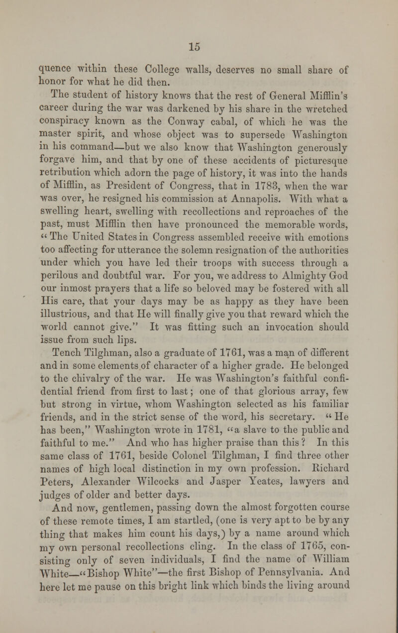 quence within these College walls, deserves no small share of honor for what he did then. The student of history knows that the rest of General Mifflin's career during the war was darkened by his share in the wretched conspiracy known as the Conway cabal, of which he was the master spirit, and whose object was to supersede Washington in his command—but we also know that Washington generously forgave him, and that by one of these accidents of picturesque retribution which adorn the page of history, it was into the hands of Mifflin, as President of Congress, that in 1783, when the war was over, he resigned his commission at Annapolis. With what a swelling heart, swelling with recollections and reproaches of the past, must Mifflin then have pronounced the memorable words,  The United States in Congress assembled receive with emotions too affecting for utterance the solemn resignation of the authorities under which you have led their troops with success through a perilous and doubtful war. For you, we address to Almighty God our inmost prayers that a life so beloved may be fostered with all His care, that your days may be as happy as they have been illustrious, and that He will finally give you that reward which the world cannot give. It was fitting such an invocation should issue from such lips. Tench Tilghman, also a graduate of 1761, was a man of different and in some elements of character of a higher grade. He belonged to the chivalry of the war. He was Washington's faithful confi- dential friend from first to last; one of that glorious array, few but strong in virtue, whom Washington selected as his familiar friends, and in the strict sense of the word, his secretary.  He has been, Washington wrote in 1781, a slave to the public and faithful to me. And who has higher praise than this? In this same class of 1761, beside Colonel Tilghman, I find three other names of high local distinction in my own profession. Richard Peters, Alexander Wilcocks and Jasper Yeates, lawyers and judges of older and better days. And now, gentlemen, passing down the almost forgotten course of these remote times, I am startled, (one is very apt to be by any thino- that makes him count his days,) by a name around which my own personal recollections cling. In the class of 1765, con- sisting only of seven individuals, I find the name of William White Bishop White—the first Bishop of Pennsylvania. And here let me pause on this bright link which binds the living around