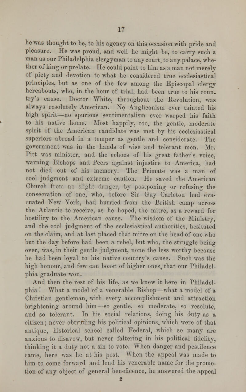 he was thought to be, to his agency on this occasion with pride and pleasure. He was proud, and well he might be, to carry such a man as our Philadelphia clergyman to any court, to any palace, whe- ther of king or prelate. He could point to him as a man not merely of piety and devotion to what he considered true ecclesiastical principles, but as one of the few among the Episcopal clergy hereabouts, who, in the hour of trial, had been true to his coun. try's cause. Doctor White, throughout the Revolution, was always resolutely American. No Anglicanism ever tainted his high spirit—no spurious sentimentalism ever warped his faith to his native home. Most happily, too, the gentle, moderate spirit of the American candidate was met by his ecclesiastical superiors abroad in a temper as gentle and considerate. The government was in the hands of wise and tolerant men. Mr. Pitt was minister, and the echoes of his great father's voice, warning Bishops and Peers against injustice to America, had not died out of his memory. The Primate was a man of cool judgment and extreme caution. He saved the American Church from no slight danger, by postponing or refusing the consecration of one, who, before Sir Guy Carleton had eva- cuated New York, had hurried from the British camp across the Atlantic to receive, as he hoped, the mitre, as a reward for hostility to the American cause. The wisdom of the Ministry, and the cool judgment of the ecclesiastical authorities, hesitated on the claim, and at last placed that mitre on the head of one who but the day before had been a rebel, but who, the struggle being over, was, in their gentle judgment, none the less worthy because he had been loyal to his native country's cause. Such was the high honour, and few can boast of higher ones, that our Philadel- phia graduate won. And then the rest of his life, as we knew it here in Philadel- phia ! What a model of a venerable Bishop—what a model of a Christian gentleman, with every accomplishment and attraction brightening around him—so gentle, so moderate, so resolute, and so tolerant. In his social relations, doing his duty as a citizen; never obtruding his political opinions, which were of that antique, historical school called Federal, which so many are anxious to disavow, but never faltering in his political fidelity, thinking it a duty not a sin to vote. When danger and pestilence came, here was he at his post. When the appeal was made to him to come forward and lend his venerable name for the promo- tion of any object of general beneficence, he answered the appeal 2