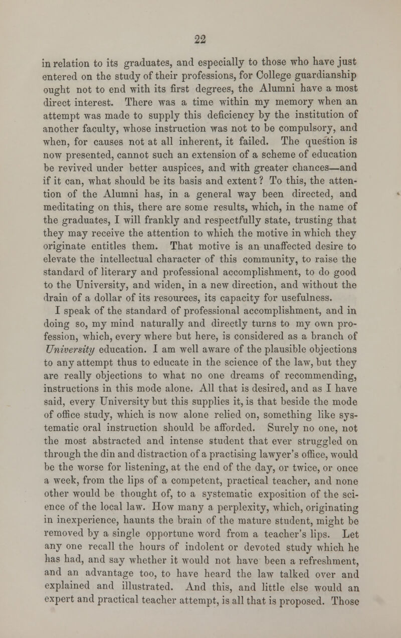 in relation to its graduates, and especially to those who have just entered on the study of their professions, for College guardianship ought not to end with its first degrees, the Alumni have a most direct interest. There was a time within my memory when an attempt was made to supply this deficiency by the institution of another faculty, whose instruction was not to be compulsory, and when, for causes not at all inherent, it failed. The ques'tion is now presented, cannot such an extension of a scheme of education be revived under better auspices, and with greater chances—and if it can, what should be its basis and extent ? To this, the atten- tion of the Alumni has, in a general way been directed, and meditating on this, there are some results, which, in the name of the graduates, I will frankly and respectfully state, trusting that they may receive the attention to which the motive in which they originate entitles them. That motive is an unaffected desire to elevate the intellectual character of this community, to raise the standard of literary and professional accomplishment, to do good to the University, and widen, in a new direction, and without the drain of a dollar of its resources, its capacity for usefulness. I speak of the standard of professional accomplishment, and in doing so, my mind naturally and directly turns to my own pro- fession, which, every where but here, is considered as a branch of University education. I am well aware of the plausible objections to any attempt thus to educate in the science of the law, but they are really objections to what no one dreams of recommending, instructions in this mode alone. All that is desired, and as I have said, every University but this supplies it, is that beside the mode of office study, which is now alone relied on, something like sys- tematic oral instruction should be afforded. Surely no one, not the most abstracted and intense student that ever struggled on through the din and distraction of a practising lawyer's office, would be the worse for listening, at the end of the day, or twice, or once a week, from the lips of a competent, practical teacher, and none other would be thought of, to a systematic exposition of the sci- ence of the local law. How many a perplexity, which, originating in inexperience, haunts the brain of the mature student, might be removed by a single opportune word from a teacher's lips. Let any one recall the hours of indolent or devoted study which he has had, and say whether it would not have been a refreshment, and an advantage too, to have heard the law talked over and explained and illustrated. And this, and little else would an expert and practical teacher attempt, is all that is proposed. Those