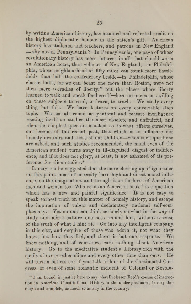 by writing American history, has attained and reflected credit on the highest diplomatic honour in the nation's gift. American history has students, and teachers, and patrons in New England —why not in Pennsylvania ? In Pennsylvania, one page of whose revolutionary history has more interest in all that should warm an American heart, than volumes of New England,—in Philadel- phia, whose neighbourhood of fifty miles can count more battle- fields than half the confederacy beside—in Philadelphia, whose classic halls, for we can boast one more than Boston, were not then mere cradles of liberty, but the places where liberty learned to walk and speak for herself—here no one seems willing on these subjects to read, to learn, to teach. We study every thing but this. We have lectures on every conceivable alien topic. We see all round us youthful and mature intelligence wasting itself on studies the most obsolete and unfruitful, and when the simplest question is asked as to what affects ourselves, our lessons of the recent past, that which is to influence our homely destinies and those of our children—when such questions are asked, and such studies recommended, the mind even of the American student turns away in ill-disguised disgust or indiffer- ence, and if it does not glory, at least, is not ashamed of its pre- ference for alien studies.* It may too be suggested that the mere clearing up of ignorance on this point, must of necessity have high and direct moral influ- ence, on the imagination, and through it on the heart of American men and women too. Who reads an American book ? is a question which has a new and painful significance. It is not easy to speak earnest truth on this matter of homely history, and escape the imputation of vulgar and declamatory national self-com- placency. Yet no one can think seriously on what in the way of study and moral culture one sees around him, without a sense of the truth of what I hint at. Go into any intelligent company in this city, and enquire of those who adorn it, not what they know, but how they feel, and there is but one response. We know nothing, and of course we care nothing about American history. Go to the meditative student's Library rich with the spoils of every other clime and every other time than ours. He will turn a listless ear if you talk to him of the Continental Con- gress, or even of some romantic incident of Colonial or Revolu- * I am bound in justice here to say, that Professor Reed's course of instruc- tion in American Constitutional History to the under-graduates, is very tho- rough and complete, as much so as any in the country.