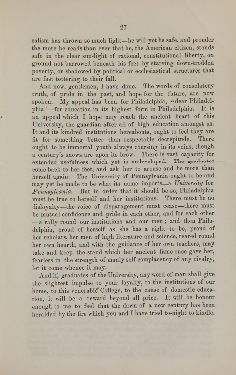 calism has thrown so much light—he will yet be safe, and prouder the more he reads than ever that he, the American citizen, stands safe in the clear sun-light of rational, constitutional liberty, on ground not burrowed beneath his feet by starving down-trodden poverty, or shadowed by political or ecclesiastical structures that are fast tottering to their fall. And now, gentlemen, I have done. The words of consolatory truth, of pride in the past, and hope for the future, are now spoken. My appeal has been for Philadelphia, « dear Philadel- phia—for education in its highest form in Philadelphia. It is an appeal which I hope may reach the ancient heart of this University, the guardian after all of high education amongst us. It and its kindred institutions hereabouts, ought to feel they are fit for something better than respectable decrepitude. There ought to be immortal youth always coursing in its veins, though a century's snows are upon its brow. There is vast capacity for extended usefulness which yet ie undeYeluped. TLo gro.a««,too come back to her feet, and ask her to arouse and be more than herself again. The University of Pennsylvania ought to be and may yet be made to be what its name imports—a University for Pennsylvania. But in order that it should be so, Philadelphia must be true to herself and her institutions. There must be no disloyalty—the voice of disparagement must cease—there must be mutual confidence and pride in each other, and for each other —a rally round our institutions and our men ; and then Phila- delphia, proud of herself as she has a right to be, proud of her scholars, her men of high literature and science, reared round her own hearth, and with the guidance of her own teachers, may take and keep the stand which her ancient fame once gave her, fearless in the strength of manly self-complacency of any rivalry, let it come whence it may. And if, graduates of the University, any word of man shall give the slightest impulse to your loyalty, to the institutions of our home, to this venerable* College, to the cause of domestic educa- tion, it will be a reward beyond all price. It will be honour enough to me to feel that the dawn of a new century has been heralded by the fire which you and I have tried to-night to kindle.