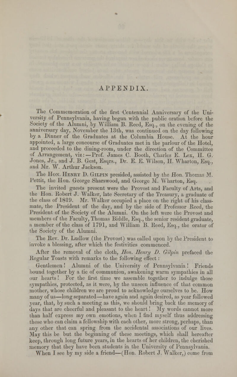 APPENDIX. The Commemoration of the first Centennial Anniversary of the Uni- versity of Pennsylvania, having begun with the public oration before the Society of the Alumni, by William B. Reed, Esq., on the evening of the anniversary day, November the 13th, was continued on the day following by a Dinner of the Graduates at the Columbia House. At the hour appointed, a large concourse of Graduates met in the parlour of the Hotel, and proceeded to the dining-room, under the direction of the Committee of Arrangement, viz:—Prof. James C. Booth, Charles E. Lex, H. G. Jones, Jr., and J. B. Gest, Esqrs., Dr. E. E. Wilson, H. Wharton, Esq., and Mr. W. Arthur Jackson. The Hon. Henry D. Gilpin presided, assisted by the Hon. Thomas M. Pettit, the Hon. George Sharswood, and George M. Wharton, Esq. The invited guests present were the Provost and Faculty of Arts, and the Hon. Robert J. Walker, late Secretary of the Treasury, a graduate of the class of 1819. Mr. Walker occupied a place on the right of his class- mate, the President of the day, and by the side of Professor Reed, the President of the Society of the Alumni. On the left were the Provost and members of the Faculty, Thomas Biddle, Esq., the senior resident graduate, a member of the class of 1791, and William B. Reed, Esq., the orator of the Society of the Alumni. The Rev. Dr. Ludlow (the Provost) was called upon by the President to invoke a blessing, after which the festivities commenced. After the removal of the cloth, Hon. Henry D. Gilpin prefaced the Regular Toasts with remarks to the following effect : Gentlemen! Alumni of the University of Pennsylvania! Friends bound together by a tie of communion, awakening warm sympathies in all our hearts! For the first time we assemble together to indulge those sympathies, protected, as it were, by the unseen influence of that common mother, whose children we are proud to acknowledge ourselves to be. How many of us—long separated—have again and again desired, as year followed year, that, by such a meeting as this, we should bring back the memory of days that are cheerful and pleasant to the heart! My words cannot more than half express my own emotions, when I find myself thus addressing those who can claim a fellowship with each other, more strong, perhaps, than any other that can spring from the accidental associations of our lives. May this be but the beginning of these meetings, which shall hereafter keep, through long future years, in the hearts of her children, the cherished memory that they have been students in the University of Pennsylvania. When I see by my side a friend—(Hon. Robert J. Walker,) come from