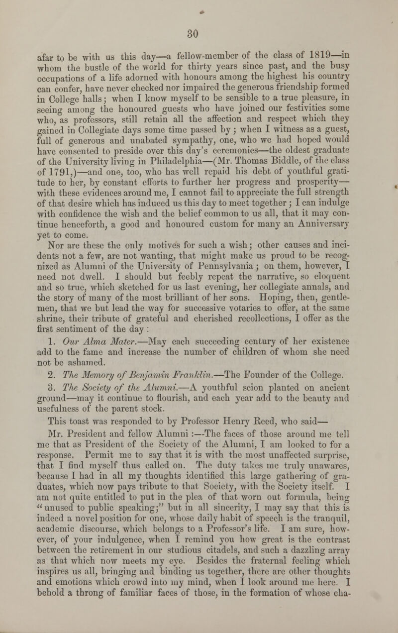 afar to be with us this day—a fellow-member of the class of 1819—in whom the bustle of the world for thirty years since past, and the busy occupations of a life adorned with honours among the highest his country can confer, have never checked nor impaired the generous friendship formed in College halls; when I know myself to be sensible to a true pleasure, in seeing among the honoured guests who have joined our festivities some who, as professors, still retain all the affection and respect which they gained in Collegiate days some time passed by ; when I witness as a guest, full of generous and unabated sympathy, one, who we had hoped would have consented to preside over this day's ceremonies—the oldest graduate of the University living in Philadelphia—(Mr. Thomas Biddle, of the class of 1791,)—and one, too, who has well repaid his debt of youthful grati- tude to her, by constant efforts to further her progress and prosperity— with these evidences around me, I cannot fail to appreciate the full strength of that desire which has induced us this day to meet together ; I can indulge with confidence the wish and the belief common to us all, that it may con- tinue henceforth, a good and honoured custom for many an Anniversary yet to come. Nor are these the only motives for such a wish; other causes and inci- dents not a few, are not wanting, that might make us proud to be recog- nized as Alumni of the University of Pennsylvania; on them, however, I need not dwell. I should but feebly repeat the narrative, so eloquent and so true, which sketched for us last evening, her collegiate annals, and the story of many of the most brilliant of her sons. Hoping, then, gentle- men, that we but lead the way for successive votaries to offer, at the same shrine, their tribute of grateful and cherished recollections, I offer as the first sentiment of the day : 1. Our Alma Mater.—May each succeeding century of her existence add to the fame and increase the number of children of whom she need not be ashamed. 2. The Memory of Benjamin Franklin.—The Founder of the College. 3. The Society of the Alumni.—A youthful scion planted on ancient ground—may it continue to flourish, and each year add to the beauty and usefulness of the parent stock. This toast was responded to by Professor Henry Reed, who said— Mr. President and fellow Alumni :—The faces of those around me tell me that as President of the Society of the Alumni, I am looked to for a response. Permit me to say that it is with the most unaffected surprise, that I find myself thus called on. The duty takes me truly unawares, because I had in all my thoughts identified this large gathering of gra- duates, which now pays tribute to that Society, with the Society itself. I am not quite entitled to put in the plea of that worn out formula, being unused to public speaking; but in all sincerity, I may say that this is indeed a novel position for one, whose daily habit of speech is the tranquil, academic discourse, which belongs to a Professor's life. I am sure, how- ever, of your indulgence, when I remind you how great is the contrast between the retirement in our studious citadels, and such a dazzling array as that which now meets my eye. Besides the fraternal feeling which inspires us all, bringing and binding us together, there are other thoughts and emotions which crowd into my mind, when I look around me here. I behold a throng of familiar faces of those, in the formation of whose cha-