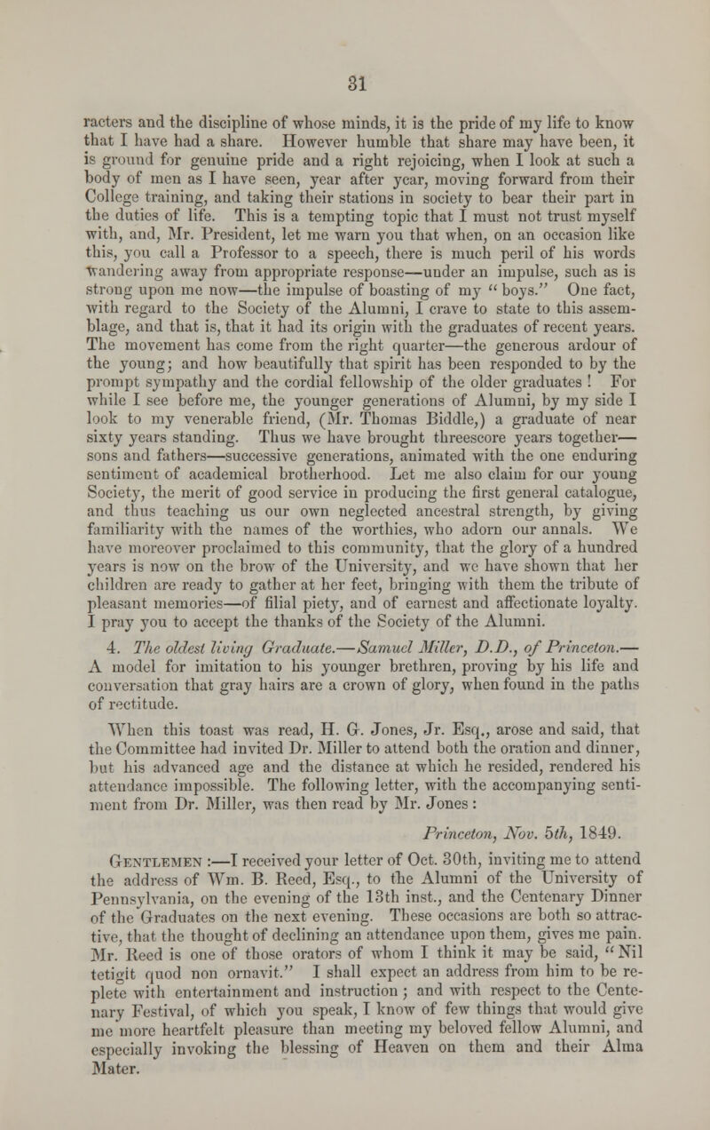 racters and the discipline of whose minds, it is the pride of my life to know that I have had a share. However humble that share may have been, it is ground for genuine pride and a right rejoicing, when I look at such a body of men as I have seen, year after year, moving forward from their College training, and taking their stations in society to bear their part in the duties of life. This is a tempting topic that I must not trust myself with, and, Mr. President, let me warn you that when, on an occasion like this, you call a Professor to a speech, there is much peril of his words wandering away from appropriate response—under an impulse, such as is strong upon me now—the impulse of boasting of my  boys. One fact, Avith regard to the Society of the Alumni, I crave to state to this assem- blage, and that is, that it had its origin with the graduates of recent years. The movement has come from the right quarter—the generous ardour of the young; and how beautifully that spirit has been responded to by the prompt sympathy and the cordial fellowship of the older graduates ! For while I see before me, the younger generations of Alumni, by my side I look to my venerable friend, (Mr. Thomas Biddle,) a graduate of near sixty years standing. Thus we have brought threescore years together— sons and fathers—successive generations, animated with the one enduring sentiment of academical brotherhood. Let me also claim for our young Society, the merit of good service in producing the first general catalogue, and thus teaching us our own neglected ancestral strength, by giving familiarity with the names of the worthies, who adorn our annals. We have moreover proclaimed to this community, that the glory of a hundred years is now on the brow of the University, and we have shown that her children are ready to gather at her feet, bringing with them the tribute of pleasant memories—of filial piety, and of earnest and affectionate loyalty. I pray you to accept the thanks of the Society of the Alumni. 4. The oldest living Graduate.—Samuel Miller, D.D., of Princeton.— A model for imitation to his younger brethren, proving by his life and conversation that gray hairs are a crown of glory, when found in the paths of rectitude. When this toast was read, H. Gr. Jones, Jr. Esq., arose and said, that the Committee had invited Dr. Miller to attend both the oration and dinner, but his advanced age and the distance at which he resided, rendered his attendance impossible. The following letter, with the accompanying senti- ment from Dr. Miller, was then read by Mr. Jones : Princeton, Nov. 5th, 1849. Gentlemen :—I received your letter of Oct. 30th, inviting me to attend the address of Wm. B. Reed, Esq., to the Alumni of the University of Pennsylvania, on the evening of the 13th inst., and the Centenary Dinner of the Graduates on the next evening. These occasions are both so attrac- tive, that, the thought of declining an attendance upon them, gives me pain. Mr. Heed is one of those orators of whom I think it may be said, Nil tetigit quod non ornavit. I shall expect an address from him to be re- plete with entertainment and instruction ; and with respect to the Cente- nary Festival, of which you speak, I know of few things that would give me'more heartfelt pleasure than meeting my beloved fellow Alumni, and especially invoking the blessing of Heaven on them and their Alma Mater.