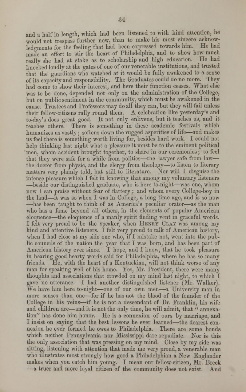 and a half in length, which had been listened to with kind attention, he would not trespass further now, than to make his most sincere acknow- ledgments for the feeling that had been expressed towards him. He had made an effort to stir the heart of Philadelphia, and to show how much really she had at stake as to scholarship and high education. He had knocked loudly at the gates of one of our venerable institutions, and trusted that the guardians who watched at it would be fully awakened to a sense of its capacity and responsibility. The Graduates could do no more. They had come to show their interest, and here their function ceases. What else was to be done, depended not only on the administration of the College, but on public sentiment in the community, which must be awakened in the cause. Trustees and Professors may do all they can, but they will fail unless their fellow-citizens rally round them. A celebration like yesterday's and to-day's does great good. It not only enlivens, but it teaches us, and it teaches others. There is something in these academic festivals which humanizes us vastly; softens down the rugged asperities of life—and makes us feel there is something worth living for, besides hard work. I could not help thinking last night what a pleasure it must be to the eminent political 'men, whom accident brought together, to share in our ceremonies; to feel that they were safe for a while from politics—the lawyer safe from law— the doctor from physic, and the clergy from theology—to listen to literary matters very plainly told, but still to literature. Nor will I disguise the intense pleasure which I felt in knowing that among my voluntary listeners —beside our distinguished graduate, who is here to-night—was one, whom now I can praise without fear of flattery; and whom every College-boy in the land—it was so when I was in College, a long time ago, and is so now —has been taught to think of as America's peculiar orator—as the man who has a fame beyond all others, in the elements of popular American eloquence—the eloquence of a manly spirit finding vent in graceful words. I felt very proud to be the speaker, when Henry Clay was among my kind and attentive listeners. I felt very proud to talk of American history, when I had close at my side one who, if I mistake not, went into the pub- lic councils of the nation the year that I was born, and has been part of American history ever since. I hope, and I know, that he took pleasure in hearing good hearty words said for Philadelphia, where he has so many friends. He, with the heart of a Kentuckian, will not think worse of any man for speaking well of his home. Yes, Mr. President, there were many thoughts and associations that crowded on my mind last night, to which I gave no utterance. I had another distinguished listener (Mr. Walker). We have him here to-night—one of our own men—a University man in more senses than one—for if he has not the blood of the founder of the College in his veins—if he is not a descendant of Dr. Franklin, his wife and children are—and it is not the only time, he will admit, that  annexa- tion has done him honor. He is a connexion of ours by marriage, and I insist on saying that the best lessons he ever learned—the dearest con- nexion he ever formed he owes to Philadelphia. There are some bonds which neither Pennsylvania nor Mississippi dare repudiate. Nor is this the only association that was pressing on my mind. Close by my side was sitting, listening with attention that made me very proud, a venerable man who illustrates most strongly how good a Philadelphian a New Englander makes when you catch him young. I mean our fellow-citizen, Mr. Breck —a truer and more loyal citizen of the community does not exist. And