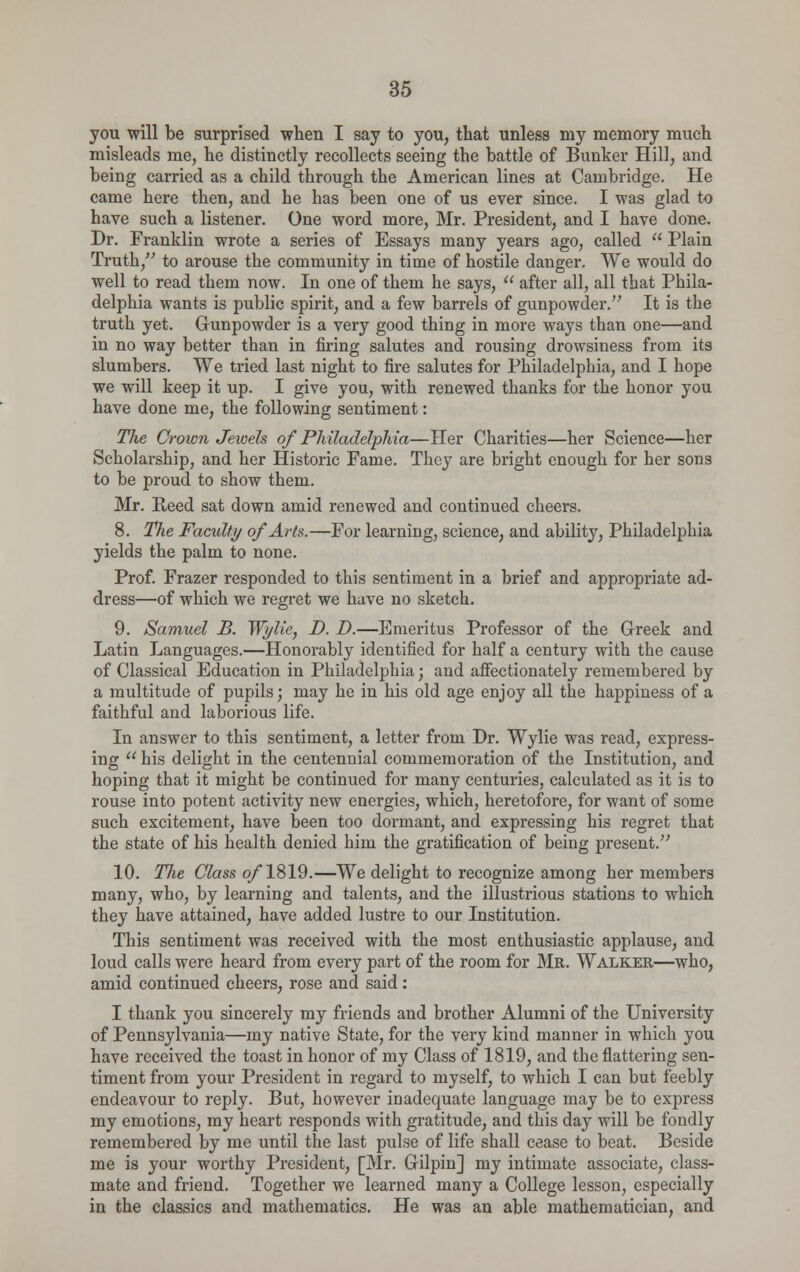 you will be surprised when I say to you, that unless my memory much misleads me, he distinctly recollects seeing the battle of Bunker Hill, and being carried as a child through the American lines at Cambridge. He came here then, and he has been one of us ever since. I was glad to have such a listener. One word more, Mr. President, and I have done. Dr. Franklin wrote a series of Essays many years ago, called  Plain Truth, to arouse the community in time of hostile danger. We would do well to read them now. In one of them he says,  after all, all that Phila- delphia wants is public spirit, and a few barrels of gunpowder. It is the truth yet. Gunpowder is a very good thing in more ways tban one—and in no way better than in firing salutes and rousing drowsiness from its slumbers. We tried last night to fire salutes for Philadelphia, and I hope we will keep it up. I give you, with renewed thanks for the honor you have done me, the following sentiment: The Crown Jewels of Philadelphia—Her Charities—her Science—her Scholarship, and her Historic Fame. They are bright enough for her sons to be proud to show them. Mr. Reed sat down amid renewed and continued cheers. 8. The Faculty of Arts.—For learning, science, and ability, Philadelphia yields the palm to none. Prof. Frazer responded to this sentiment in a brief and appropriate ad- dress—of which we regret we have no sketch. 9. Samuel B. Wylie, D. D.—Emeritus Professor of the Greek and Latin Languages.—Honorably identified for half a century with the cause of Classical Education in Philadelphia; and affectionately remembered by a multitude of pupils; may he in his old age enjoy all the happiness of a faithful and laborious life. In answer to this sentiment, a letter from Dr. Wylie was read, express- ing his delight in the centennial commemoration of the Institution, and hoping that it might be continued for many centuries, calculated as it is to rouse into potent activity new energies, which, heretofore, for want of some such excitement, have been too dormant, and expressing his regret that the state of his health denied him the gratification of being present. 10. The Class of 1819.—We delight to recognize among her members many, who, by learning and talents, and the illustrious stations to which they have attained, have added lustre to our Institution. This sentiment was received with the most enthusiastic applause, and loud calls were heard from every part of the room for Mr. Walker—who, amid continued cheers, rose and said : I thank you sincerely my friends and brother Alumni of the University of Pennsylvania—my native State, for the very kind manner in which you have received the toast in honor of my Class of 1819, and the flattering sen- timent from your President in regard to myself, to which I can but feebly endeavour to reply. But, however inadequate language may be to express my emotions, my heart responds with gratitude, and this day will be fondly remembered by me until the last pulse of life shall cease to beat. Beside me is your worthy President, [Mr. Gilpin] my intimate associate, class- mate and friend. Together we learned many a College lesson, especially in the classics and mathematics. He was an able mathematician, and