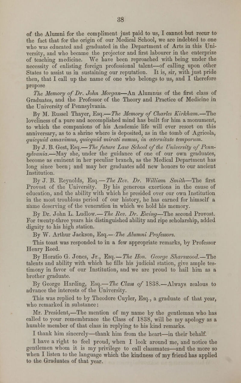 of the Alumni for the compliment just paid to us, I cannot but recur to the fact that for the origin of our Medical School, we are indebted to one who was educated and graduated in the Department of Arts in this Uni- versity, and who became the projector and first labourer in the enterprize of teaching medicine. We have been reproached with being under the necessity of enlisting foreign professional talent—of calling upon other States to assist us in sustaining our reputation. It is, sir, with just pride then, that I call up the name of one who belongs to us, and I therefore propose The Memory of Dr. John Morgan—An Alumnus of the first class of Graduates, and the Professor of the Theory and Practice of Medicine in the University of Pennsylvania. By M. Russel Thayer, Esq.—The Memory of Charles, KirJcham.—The loveliness of a pure and accomplished mind has built for him a monument, to which the companions of his Academic life will ever resort on this anniversary, as to a shrine where is deposited, as in the tomb of Agricola, quicquid amavimus, quicquid mirati sumus, in aiternitate temporum. By J. B. Gest, Esq.— The future Law School of the University of Penn- sylvania.—May she, under the guidance of one of our own graduates, become as eminent in her peculiar branch, as the Medical Department has long since been; and may her graduates add new honors to our ancient Institution. By J. B. Reynolds, Esq.—The Rev. Dr. William Smith—The first Provost of the University. By his generous exertions in the cause of education, and the ability with which he presided over our own Institution in the most troublous period of our history, he has earned for himself a name deserving of the veneration in which we hold his memory. By Dr. John L. Ludlow.—The Rev. Dr. Ewing—The second Provost. For twenty-three years his distinguished ability and ripe scholarship, added dignity to his high station. By W. Arthur Jackson, Esq.— The Alumni Professors. This toast was responded to in a few appropriate remarks, by Professor Henry Reed. By Horatio G. Jones, Jr., Esq.— The Hon. George Sharswood.—The talents and ability with which he fills his judicial station, give ample tes- timony in favor of our Institution, and we are proud to hail him as a brother graduate. By George Harding, Esq.— The Class of 1838.—Always zealous to advance the interests of the University. This was replied to by Theodore Cuyler, Esq., a graduate of that year, who remarked in substance: Mr. President,—The mention of my name by the gentleman who has called to your remembrance the Class of 1838, will be my apology as a humble member of that class in replying to his kind remarks. I thank him sincerely—thank him from the heart—in their behalf. I have a right to feel proud, when I look around me, and notice the gentlemen whom it is my privilege to call classmates—and the more so when I listen to the language which the kindness of my friend has applied to the Graduates of that year.