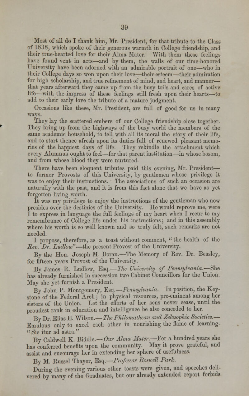 Most of all do I thank him, Mr. President, for that tribute to the Class of 1838, which spoke of their generous warmth in College friendship, and their true-hearted love for their Alma Mater. With them these feelings have found vent in acts—and by them, the walls of our time-honored University have been adorned with an admirable portrait of one—who in their College days so won upon their love—their esteem—their admiration for high scholarship, and true refinement of mind, and heart, and manner— that years afterward they came up from the busy toils and cares of active life—with the impress of these feelings still fresh upon their hearts—to add to their early love the tribute of a mature judgment. Occasions like these, Mr. President, are full of good for us in many ways. They lay the scattered embers of our College friendship close together. They bring up from the highways of the busy world the members of the same academic household, to tell with all its moral the story of their life, and to start thence afresh upon its duties full of renewed pleasant memo- ries of the happiest days of life. They rekindle the attachment which every Alumnus ought to feel—for that parent institution—in whose bosom, and from whose blood they were nurtured. There have been eloquent tributes paid this evening, Mr. President— to former Provosts of this University, by gentlemen whose privilege it was to enjoy their instructions. The associations of such an occasion are naturally with the past, and it is from this fact alone that we have as yet forgotten living worth. It was my privilege to enjoy the instructions of the gentleman who now presides over the destinies of the University. He would reprove me, were I to express in language the full feelings of my heart when I recur to my remembrance of College life under his instructions; and in this assembly where his worth is so well known and so truly felt, such remarks are not needed. I propose, therefore, as a toast without comment,  the health of the Rev. Dr. Ludlow—the present Provost of the University. By the Hon. Joseph M. Doran.—The Memory of Rev. Dr. Beasley, for fifteen years Provost of the University. By James R. Ludlow, Esq.—The University of Pennsylvania.—She has already furnished in succession two Cabinet Councillors for the Union. May she yet furnish a President. By John P. Montgomery, Esq.—Pennsylvania. In position, the Key- stone of the Federal Arch; in physical resources, pre-eminent among her sisters of the Union. Let the efforts of her sons never cease, until the proudest rank in education and intelligence be also conceded to her. By Dr. Elias E. Wilson.— The Philomathean and Zelosophic Societies.— Emulous only to excel each other in nourishing the flame of learning.  Sic itur ad astra. By Caldwell K. Biddle.— Our Alma Mater.—For a hundred years she has conferred benefits upon the community. May it prove grateful, and assist and encourage her in extending her sphere of usefulness. By M. Russel Thayer, Esq.—Professor Roswell Park. During the evening various other toasts were given, and speeches deli- vered by many of the Graduates, but our already extended report forbids