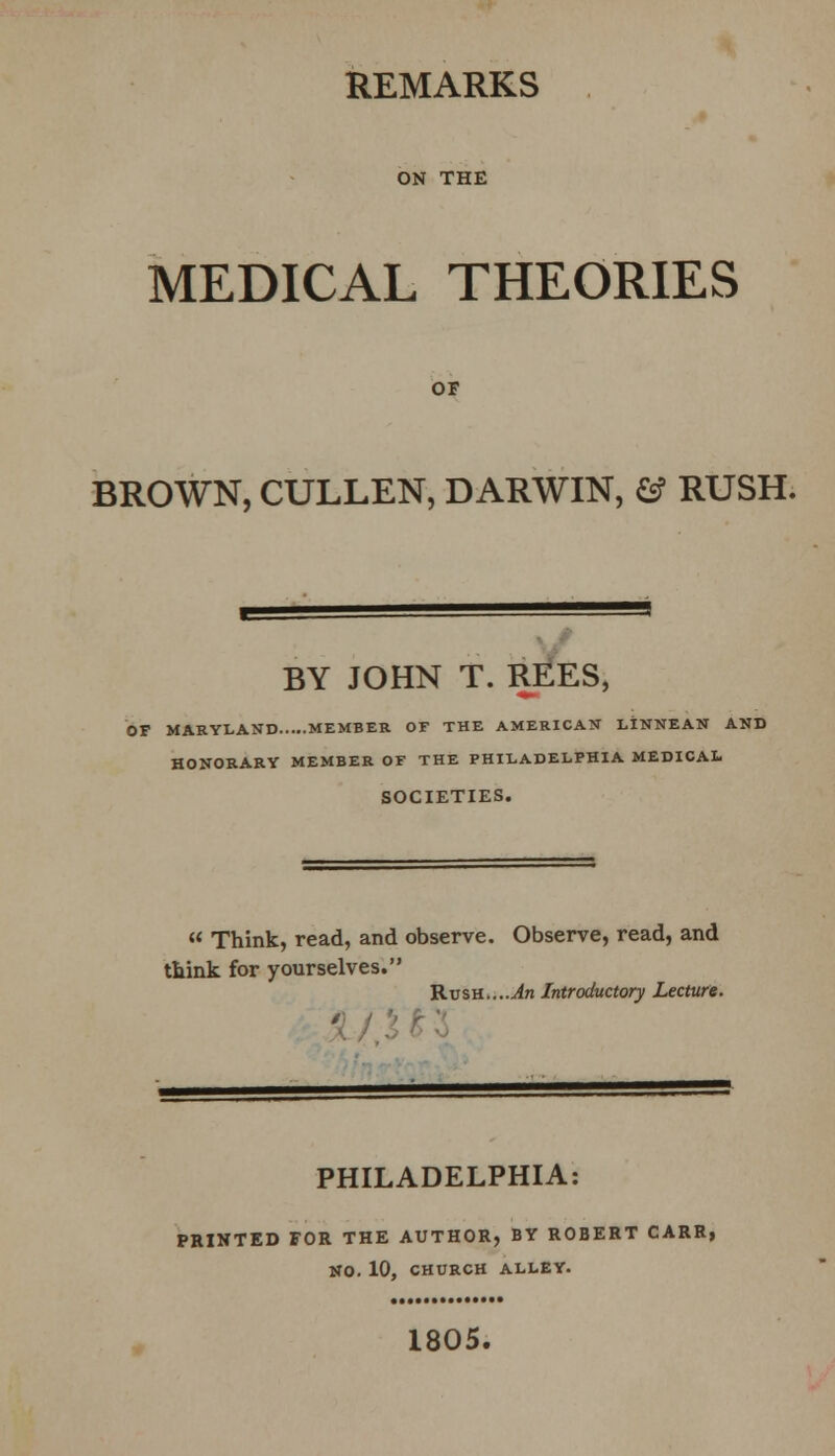 REMARKS ON THE MEDICAL THEORIES OF BROWN, CULLEN, DARWIN, & RUSH. BY JOHN T. REES, OP MARYLAND MEMBER OF THE AMERICAN LINNEAN AND HONORARY MEMBER OF THE PHILADELPHIA MEDICAL SOCIETIES.  Think, read, and observe. Observe, read, and think for yourselves. T-Lvsh....An Introductory Lecture. PHILADELPHIA: PRINTED FOR THE AUTHOR, BY ROBERT CARR, NO. 10, CHURCH ALLEY. 1805.