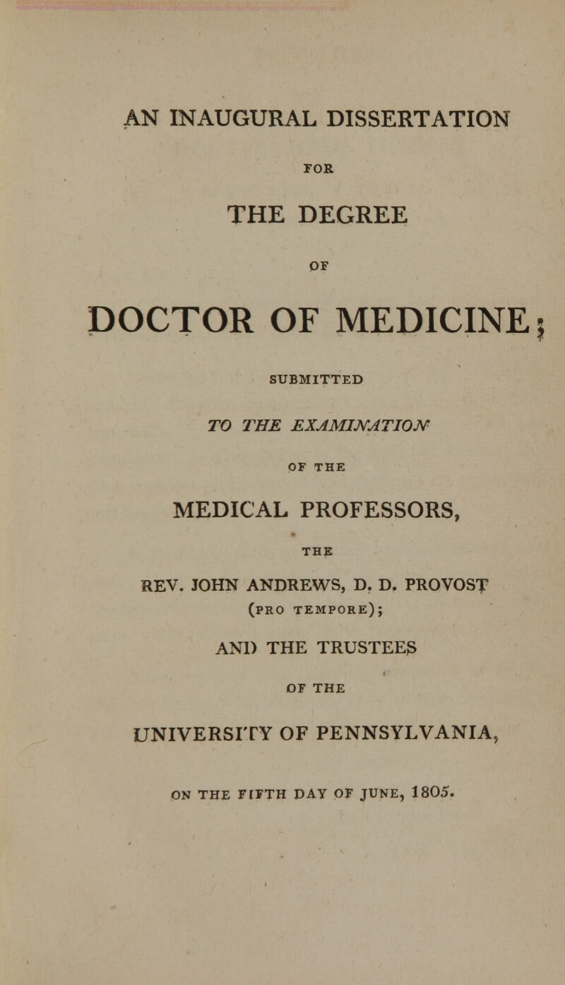 AN INAUGURAL DISSERTATION FOR THE DEGREE OF DOCTOR OF MEDICINE SUBMITTED TO THE EXAMINATION OF THE MEDICAL PROFESSORS, THE REV. JOHN ANDREWS, D. D. PROVOST (pro tempore); AND THE TRUSTEES OF THE UNIVERSITY OF PENNSYLVANIA, ON THE FIFTH DAY OF JUNE, 1805. 5