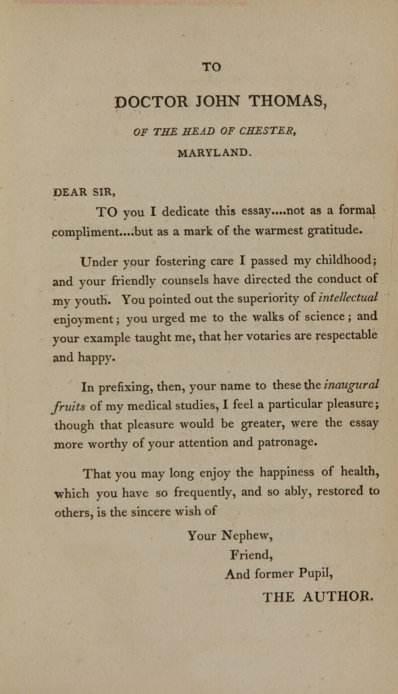 DOCTOR JOHN THOMAS, OF THE HEAD OF CHESTES, MARYLAND. DEAR SIR, TO you I dedicate this essay....not as a formal compliment....but as a mark of the warmest gratitude. Under your fostering care I passed my childhood; and your friendly counsels have directed the conduct of my youth. You pointed out the superiority of intellectual enjoyment; you urged me to the walks of science j and your example taught me, that her votaries are respectable and happy. In prefixing, then, your name to these the inaugural fruits of my medical studies, I feel a particular pleasure; though that pleasure would be greater, were the essay more worthy of your attention and patronage. That you may long enjoy the happiness of health, which you have so frequently, and so ably, restored to others, is the sincere wish of Your Nephew, Friend, And former Pupil, THE AUTHOR.