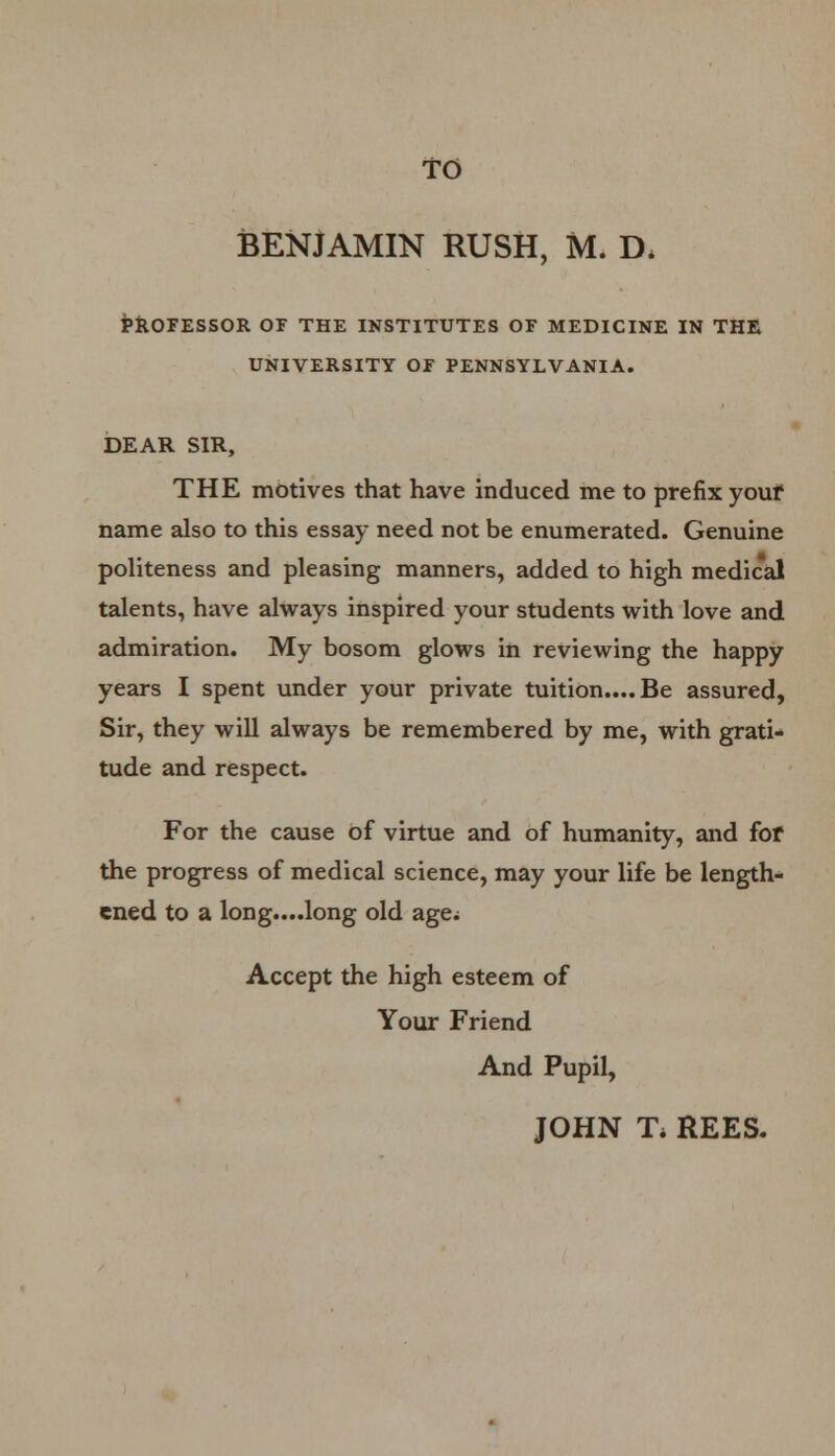 BENJAMIN RUSH, M. D, PROFESSOR OF THE INSTITUTES OF MEDICINE IN THE UNIVERSITY OF PENNSYLVANIA. DEAR SIR, THE motives that have induced me to prefix youf name also to this essay need not be enumerated. Genuine politeness and pleasing manners, added to high medical talents, have always inspired your students with love and admiration. My bosom glows in reviewing the happy years I spent under your private tuition.... Be assured, Sir, they will always be remembered by me, with grati- tude and respect. For the cause of virtue and of humanity, and fof the progress of medical science, may your life be length- ened to a long....long old age; Accept the high esteem of Your Friend And Pupil, JOHN T* REES.