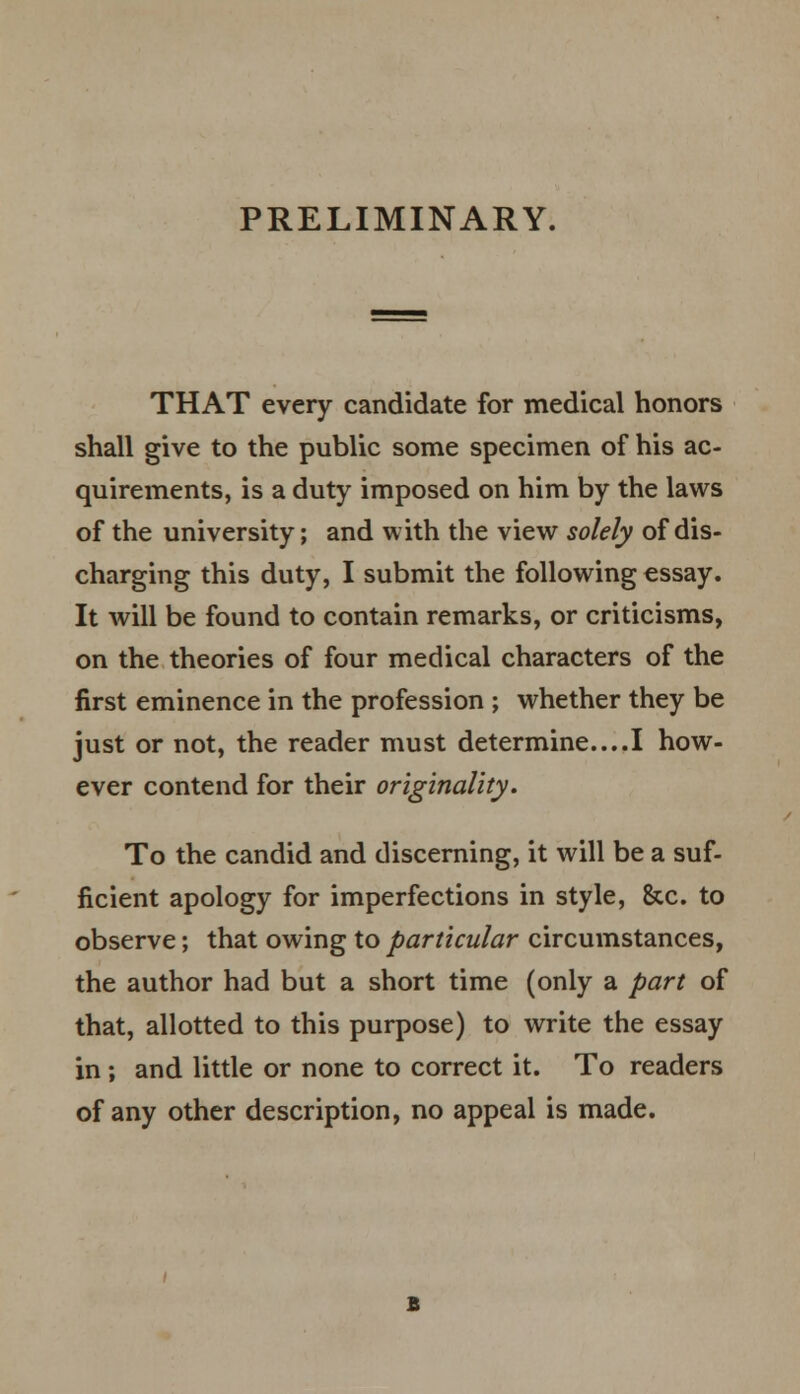 PRELIMINARY. THAT every candidate for medical honors shall give to the public some specimen of his ac- quirements, is a duty imposed on him by the laws of the university; and with the view solely of dis- charging this duty, I submit the following essay. It will be found to contain remarks, or criticisms, on the theories of four medical characters of the first eminence in the profession ; whether they be just or not, the reader must determine....I how- ever contend for their originality. To the candid and discerning, it will be a suf- ficient apology for imperfections in style, &c. to observe; that owing to particular circumstances, the author had but a short time (only a part of that, allotted to this purpose) to write the essay in ; and little or none to correct it. To readers of any other description, no appeal is made.