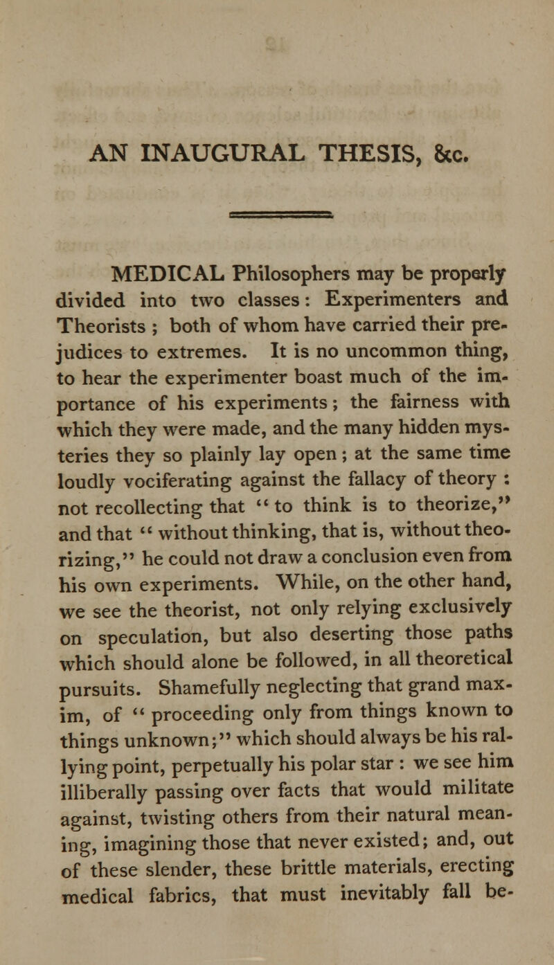 AN INAUGURAL THESIS, &c. MEDICAL Philosophers may be properly divided into two classes: Experimenters and Theorists ; both of whom have carried their pre- judices to extremes. It is no uncommon thing, to hear the experimenter boast much of the im- portance of his experiments; the fairness with which they were made, and the many hidden mys- teries they so plainly lay open; at the same time loudly vociferating against the fallacy of theory : not recollecting that  to think is to theorize, and that  without thinking, that is, without theo- rizing, he could not draw a conclusion even from his own experiments. While, on the other hand, we see the theorist, not only relying exclusively on speculation, but also deserting those paths which should alone be followed, in all theoretical pursuits. Shamefully neglecting that grand max- im, of  proceeding only from things known to things unknown; which should always be his ral- lying point, perpetually his polar star : we see him illiberally passing over facts that would militate against, twisting others from their natural mean- ing, imagining those that never existed; and, out of these slender, these brittle materials, erecting medical fabrics, that must inevitably fall be-